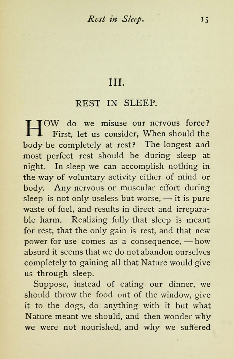 III. REST IN SLEEP. HOW do we misuse our nervous force? First, let us consider, When should the body be completely at rest? The longest and most perfect rest should be during sleep at night. In sleep we can accomplish nothing in the way of voluntary activity either of mind or body. Any nervous or muscular effort during sleep is not only useless but worse, — it is pure waste of fuel, and results in direct and irrepara- ble harm. Realizing fully that sleep is meant for rest, that the only gain is rest, and that new power for use comes as a consequence,—how absurd it seems that we do not abandon ourselves completely to gaining all that Nature would give us through sleep. Suppose, instead of eating our dinner, we should throw the food out of the window, give it to the dogs, do anything with it but what Nature meant we should, and then wonder why we were not nourished, and why we suffered