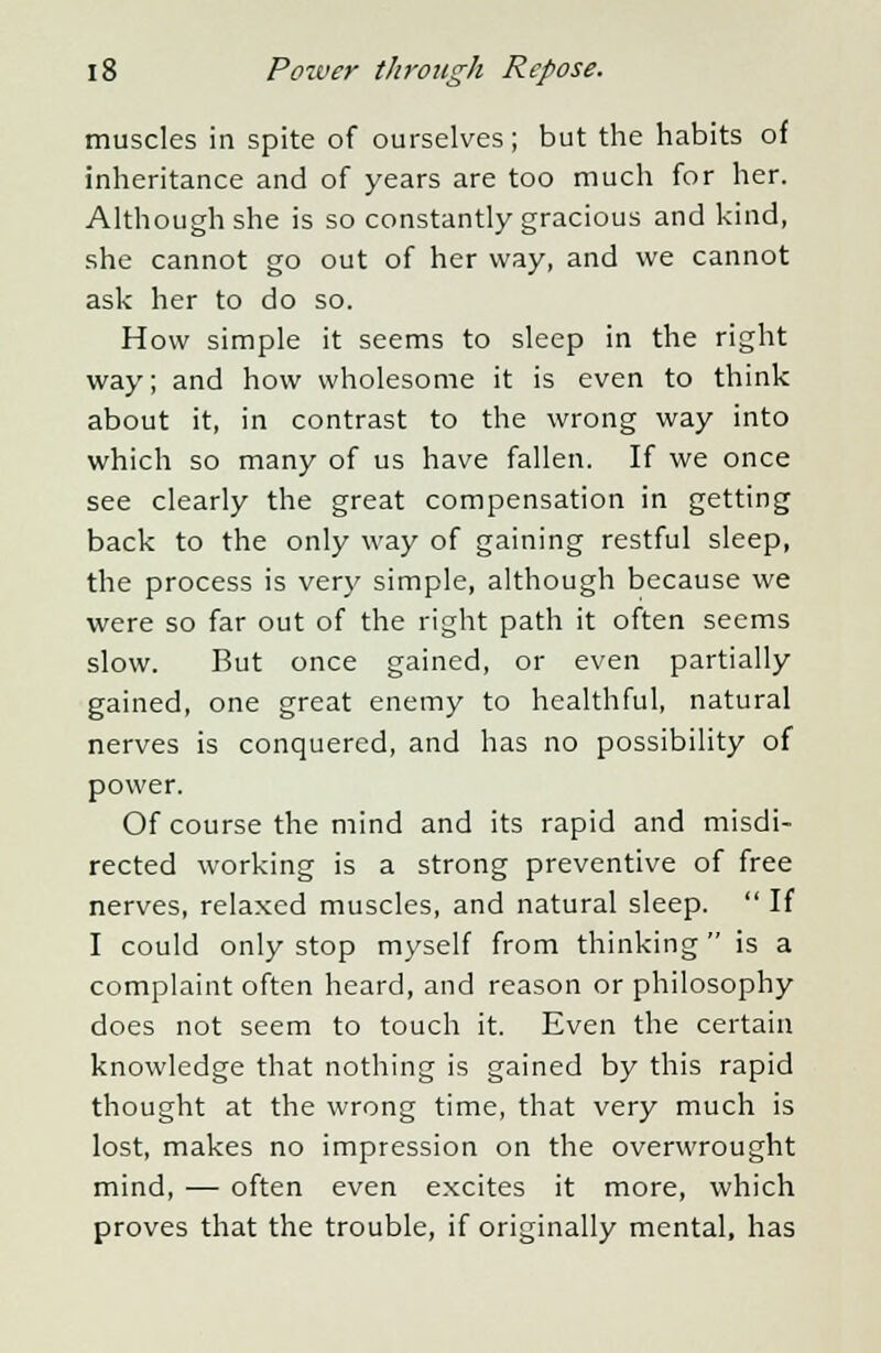 muscles in spite of ourselves; but the habits of inheritance and of years are too much for her. Although she is so constantly gracious and kind, she cannot go out of her way, and we cannot ask her to do so. How simple it seems to sleep in the right way; and how wholesome it is even to think about it, in contrast to the wrong way into which so many of us have fallen. If we once see clearly the great compensation in getting back to the only way of gaining restful sleep, the process is very simple, although because we were so far out of the right path it often seems slow. But once gained, or even partially gained, one great enemy to healthful, natural nerves is conquered, and has no possibility of power. Of course the mind and its rapid and misdi- rected working is a strong preventive of free nerves, relaxed muscles, and natural sleep.  If I could only stop myself from thinking is a complaint often heard, and reason or philosophy does not seem to touch it. Even the certain knowledge that nothing is gained by this rapid thought at the wrong time, that very much is lost, makes no impression on the overwrought mind, — often even excites it more, which proves that the trouble, if originally mental, has