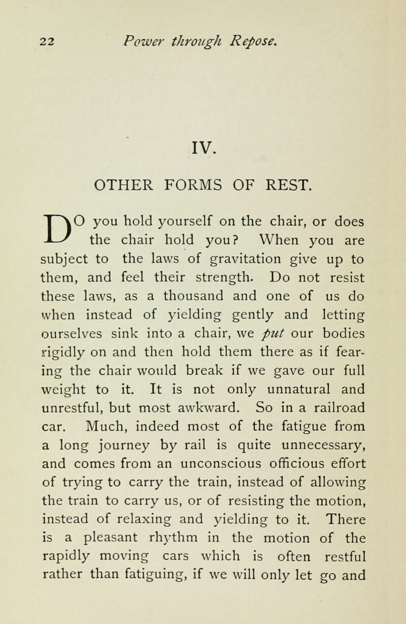 IV. OTHER FORMS OF REST. DO you hold yourself on the chair, or does the chair hold you? When you are subject to the laws of gravitation give up to them, and feel their strength. Do not resist these laws, as a thousand and one of us do when instead of yielding gently and letting ourselves sink into a chair, we put our bodies rigidly on and then hold them there as if fear- ing the chair would break if we gave our full weight to it. It is not only unnatural and unrestful, but most awkward. So in a railroad car. Much, indeed most of the fatigue from a long journey by rail is quite unnecessary, and comes from an unconscious officious effort of trying to carry the train, instead of allowing the train to carry us, or of resisting the motion, instead of relaxing and yielding to it. There is a pleasant rhythm in the motion of the rapidly moving cars which is often restful rather than fatiguing, if we will only let go and