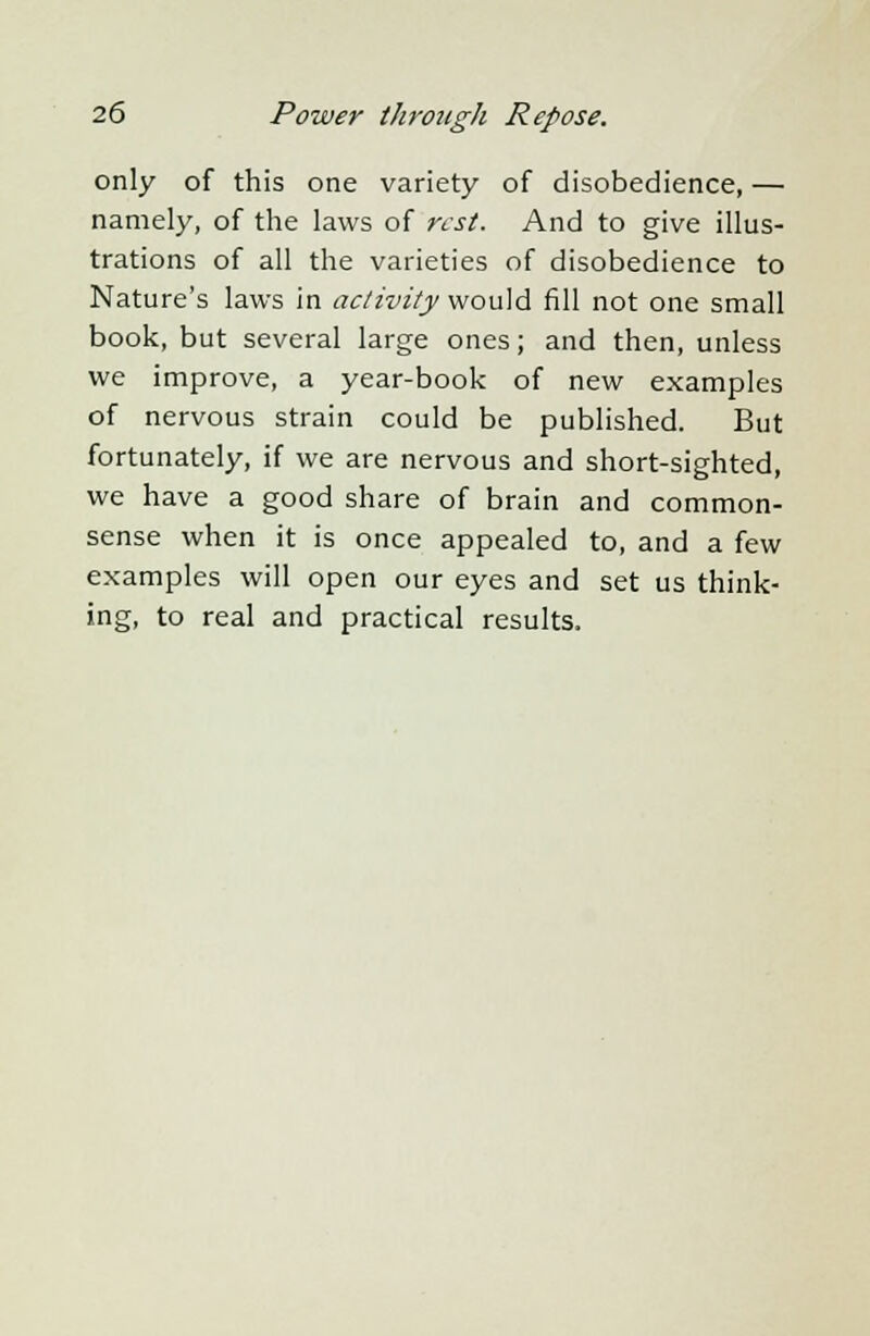 only of this one variety of disobedience, — namely, of the laws of rest. And to give illus- trations of all the varieties of disobedience to Nature's laws in activity would fill not one small book, but several large ones; and then, unless we improve, a year-book of new examples of nervous strain could be published. But fortunately, if we are nervous and short-sighted, we have a good share of brain and common- sense when it is once appealed to, and a few examples will open our eyes and set us think- ing, to real and practical results.