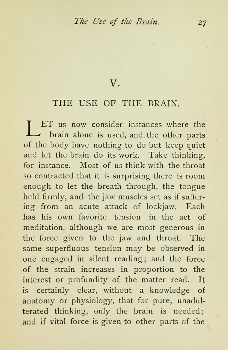 V. THE USE OF THE BRAIN. LET us now consider instances where the brain alone is used, and the other parts of the body have nothing to do but keep quiet and let the brain do its work. Take thinking, for instance. Most of us think with the throat so contracted that it is surprising there is room enough to let the breath through, the tongue held firmly, and the jaw muscles set as if suffer- ing from an acute attack of lockjaw. Each has his own favorite tension in the act of meditation, although we are most generous in the force given to the jaw and throat. The same superfluous tension may be observed in one engaged in silent reading; and the force of the strain increases in proportion to the interest or profundity of the matter read. It is certainly clear, without a knowledge of anatomy or physiology, that for pure, unadul- terated thinking, only the brain is needed; and if vital force is given to other parts of the