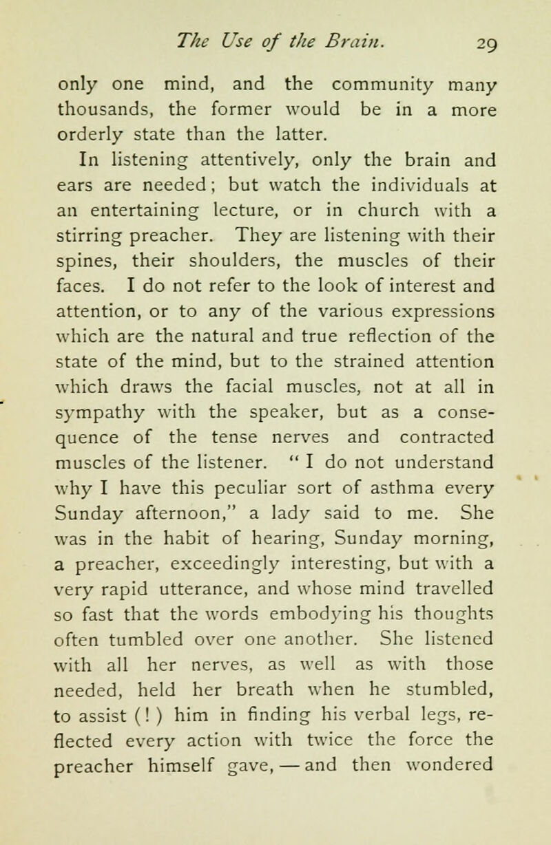 only one mind, and the community many thousands, the former would be in a more orderly state than the latter. In listening attentively, only the brain and ears are needed; but watch the individuals at an entertaining lecture, or in church with a stirring preacher. They are listening with their spines, their shoulders, the muscles of their faces. I do not refer to the look of interest and attention, or to any of the various expressions which are the natural and true reflection of the state of the mind, but to the strained attention which draws the facial muscles, not at all in sympathy with the speaker, but as a conse- quence of the tense nerves and contracted muscles of the listener.  I do not understand why I have this peculiar sort of asthma every Sunday afternoon, a lady said to me. She was in the habit of hearing, Sunday morning, a preacher, exceedingly interesting, but with a very rapid utterance, and whose mind travelled so fast that the words embodying his thoughts often tumbled over one another. She listened with all her nerves, as well as with those needed, held her breath when he stumbled, to assist (! ) him in finding his verbal legs, re- flected every action with twice the force the preacher himself gave, — and then wondered