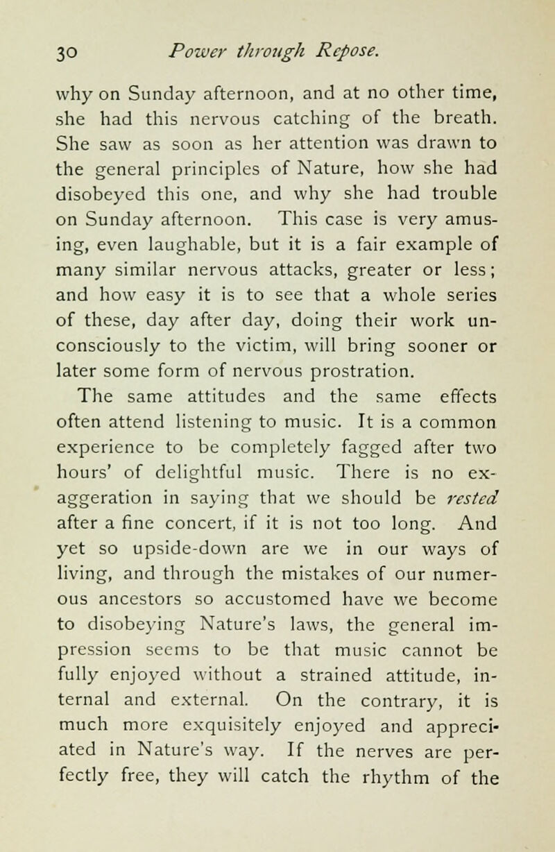 why on Sunday afternoon, and at no other time, she had this nervous catching of the breath. She saw as soon as her attention was drawn to the general principles of Nature, how she had disobeyed this one, and why she had trouble on Sunday afternoon. This case is very amus- ing, even laughable, but it is a fair example of many similar nervous attacks, greater or less; and how easy it is to see that a whole series of these, day after day, doing their work un- consciously to the victim, will bring sooner or later some form of nervous prostration. The same attitudes and the same effects often attend listening to music. It is a common experience to be completely fagged after two hours' of delightful music. There is no ex- aggeration in saying that we should be rested after a fine concert, if it is not too long. And yet so upside-down are we in our ways of living, and through the mistakes of our numer- ous ancestors so accustomed have we become to disobeying Nature's laws, the general im- pression seems to be that music cannot be fully enjoyed without a strained attitude, in- ternal and external. On the contrary, it is much more exquisitely enjoyed and appreci- ated in Nature's way. If the nerves are per- fectly free, they will catch the rhythm of the