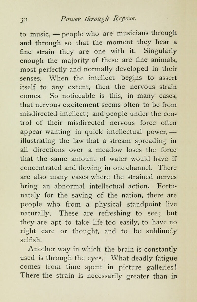 to music, — people who are musicians through and through so that the moment they hear a fine strain they are one with it. Singularly enough the majority of these are fine animals, most perfectly and normally developed in their senses. When the intellect begins to assert itself to any extent, then the nervous strain comes. So noticeable is this, in many cases, that nervous excitement seems often to be from misdirected intellect; and people under the con- trol of their misdirected nervous force often appear wanting in quick intellectual power,— illustrating the law that a stream spreading in all directions over a meadow loses the force that the same amount of water would have if concentrated and flowing in one channel. There are also many cases where the strained nerves bring an abnormal intellectual action. Fortu- nately for the saving of the nation, there are people who from a physical standpoint live naturally. These are refreshing to see; but they are apt to take life too easily, to have no right care or thought, and to be sublimely selfish. Another way in which the brain is constantly used is through the eyes. What deadly fatigue comes from time spent in picture galleries! There the strain is necessarily greater than in