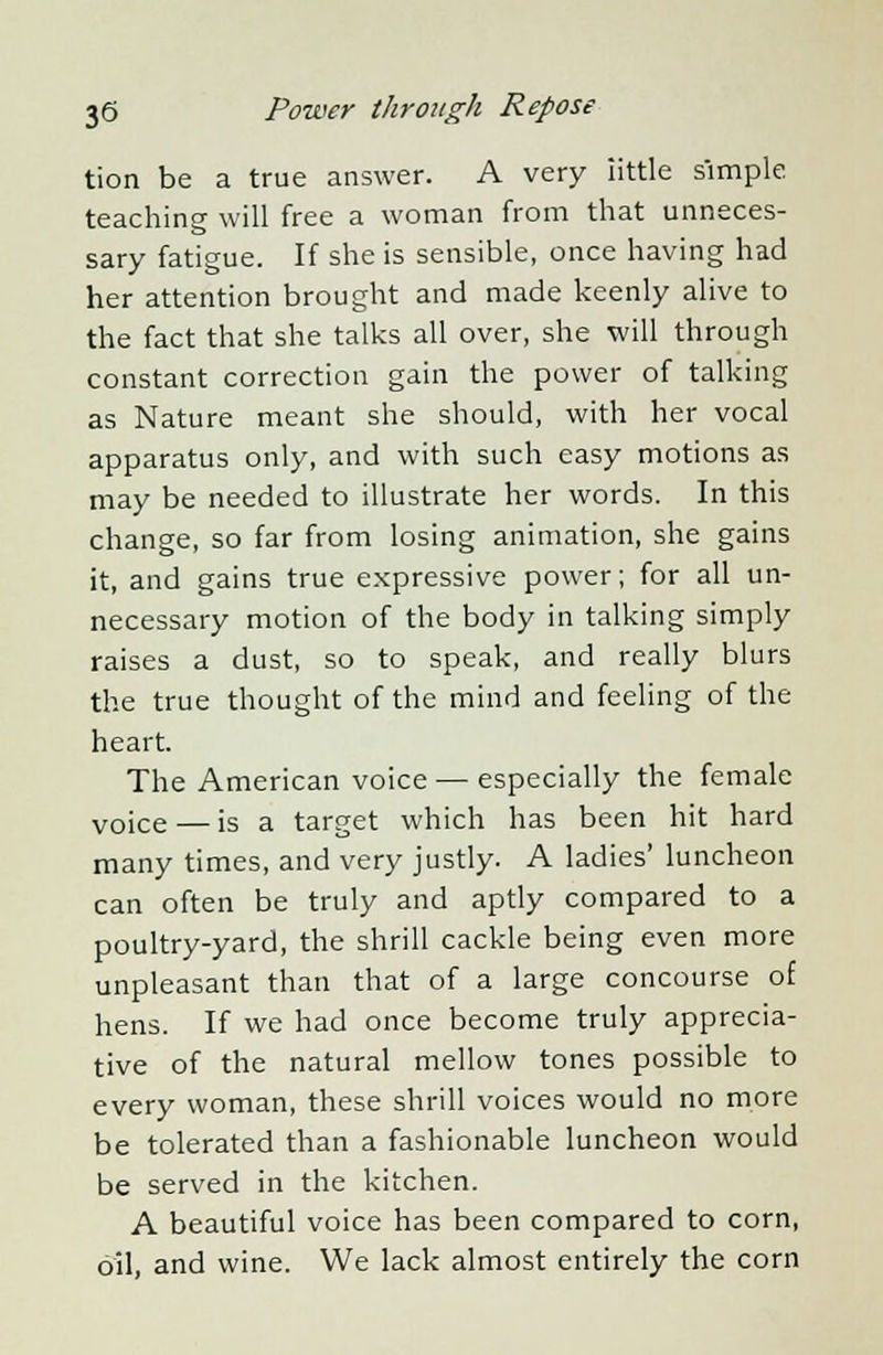 tion be a true answer. A very iittle simple teaching will free a woman from that unneces- sary fatigue. If she is sensible, once having had her attention brought and made keenly alive to the fact that she talks all over, she will through constant correction gain the power of talking as Nature meant she should, with her vocal apparatus only, and with such easy motions as may be needed to illustrate her words. In this change, so far from losing animation, she gains it, and gains true expressive power; for all un- necessary motion of the body in talking simply raises a dust, so to speak, and really blurs the true thought of the mind and feeling of the heart. The American voice — especially the female voiCe — is a target which has been hit hard many times, and very justly. A ladies' luncheon can often be truly and aptly compared to a poultry-yard, the shrill cackle being even more unpleasant than that of a large concourse of hens. If we had once become truly apprecia- tive of the natural mellow tones possible to every woman, these shrill voices would no more be tolerated than a fashionable luncheon would be served in the kitchen. A beautiful voice has been compared to corn, oil, and wine. We lack almost entirely the corn