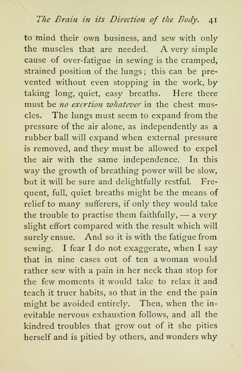 to mind their own business, and sew with only the muscles that are needed. A very simple cause of over-fatigue in sewing is the cramped, strained position of the lungs; this can be pre- vented without even stopping in the work, by taking long, quiet, easy breaths. Here there must be no exertion whatever in the chest mus- cles. The lungs must seem to expand from the pressure of the air alone, as independently as a rubber ball will expand when external pressure is removed, and they must be allowed to expel the air with the same independence. In this way the growth of breathing power will be slow, but it will be sure and delightfully restful. Fre- quent, full, quiet breaths might be the means of relief to many sufferers, if only they would take the trouble to practise them faithfully, — a very slight effort compared with the result which will surely ensue. And so it is with the fatigue from sewing. I fear I do not exaggerate, when I say that in nine cases out of ten a woman would rather sew with a pain in her neck than stop for the few moments it would take to relax it and teach it truer habits, so that in the end the pain might be avoided entirely. Then, when the in- evitable nervous exhaustion follows, and all the kindred troubles that grow out of it she pities herself and is pitied by others, and wonders why