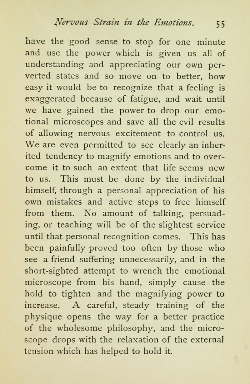 have the good sense to stop for one minute and use the power which is given us all of understanding and appreciating our own per- verted states and so move on to better, how easy it would be to recognize that a feeling is exaggerated because of fatigue, and wait until we have gained the power to drop our emo- tional microscopes and save all the evil results of allowing nervous excitement to control us. We are even permitted to see clearly an inher- ited tendency to magnify emotions and to over- come it to such an extent that life seems new to us. This must be done by the individual himself, through a personal appreciation of his own mistakes and active steps to free himself from them. No amount of talking, persuad- ing, or teaching will be of the slightest service until that personal recognition comes. This has been painfully proved too often by those who see a friend suffering unnecessarily, and in the short-sighted attempt to wrench the emotional microscope from his hand, simply cause the hold to tighten and the magnifying power to increase. A careful, steady training of the physique opens the way for a better practice of the wholesome philosophy, and the micro- scope drops with the relaxation of the external tension which has helped to hold it.
