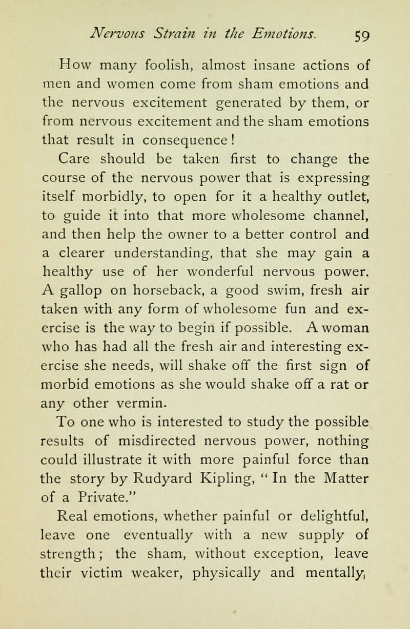 How many foolish, almost insane actions of men and women come from sham emotions and the nervous excitement generated by them, or from nervous excitement and the sham emotions that result in consequence ! Care should be taken first to change the course of the nervous power that is expressing itself morbidly, to open for it a healthy outlet, to guide it into that more wholesome channel, and then help the owner to a better control and a clearer understanding, that she may gain a healthy use of her wonderful nervous power. A gallop on horseback, a good swim, fresh air taken with any form of wholesome fun and ex- ercise is the way to begin if possible. A woman who has had all the fresh air and interesting ex- ercise she needs, will shake off the first sign of morbid emotions as she would shake off a rat or any other vermin. To one who is interested to study the possible results of misdirected nervous power, nothing could illustrate it with more painful force than the story by Rudyard Kipling,  In the Matter of a Private. Real emotions, whether painful or delightful, leave one eventually with a new supply of strength; the sham, without exception, leave their victim weaker, physically and mentally.