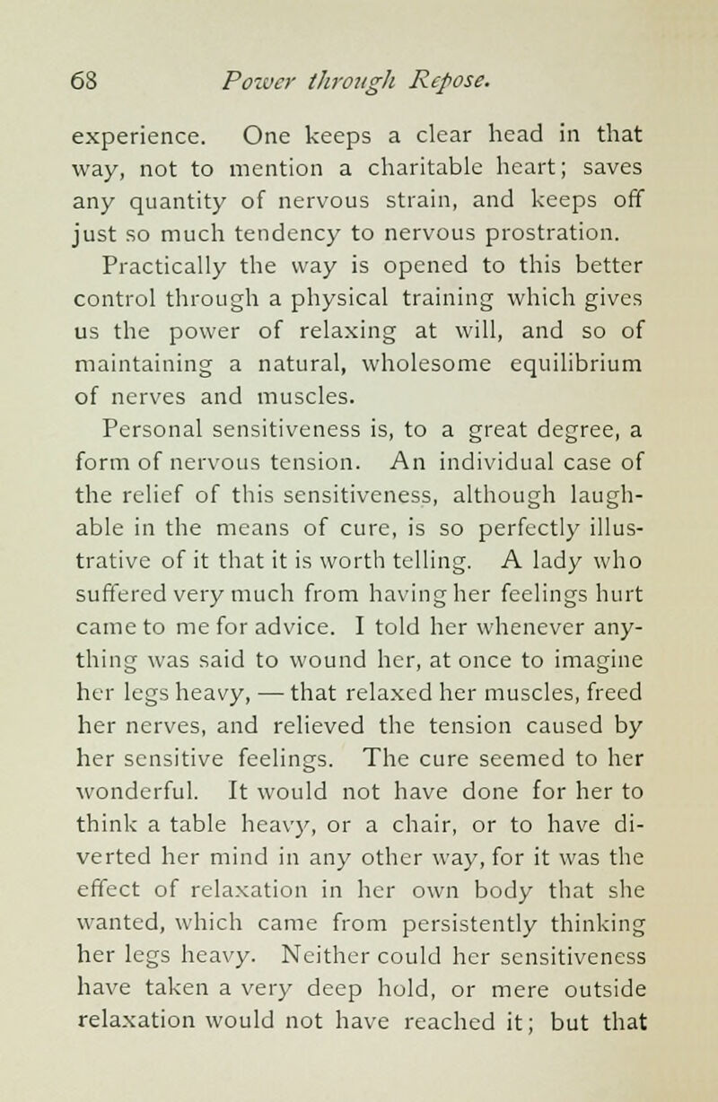 experience. One keeps a clear head in that way, not to mention a charitable heart; saves any quantity of nervous strain, and keeps off just so much tendency to nervous prostration. Practically the way is opened to this better control through a physical training which gives us the power of relaxing at will, and so of maintaining a natural, wholesome equilibrium of nerves and muscles. Personal sensitiveness is, to a great degree, a form of nervous tension. An individual case of the relief of this sensitiveness, although laugh- able in the means of cure, is so perfectly illus- trative of it that it is worth telling. A lady who suffered very much from having her feelings hurt came to me for advice. I told her whenever any- thing was said to wound her, at once to imagine her legs heavy, — that relaxed her muscles, freed her nerves, and relieved the tension caused by her sensitive feelings. The cure seemed to her wonderful. It would not have done for her to think a table heavy, or a chair, or to have di- verted her mind in any other way, for it was the effect of relaxation in her own body that she wanted, which came from persistently thinking her legs heavy. Neither could her sensitiveness have taken a very deep hold, or mere outside relaxation would not have reached it; but that