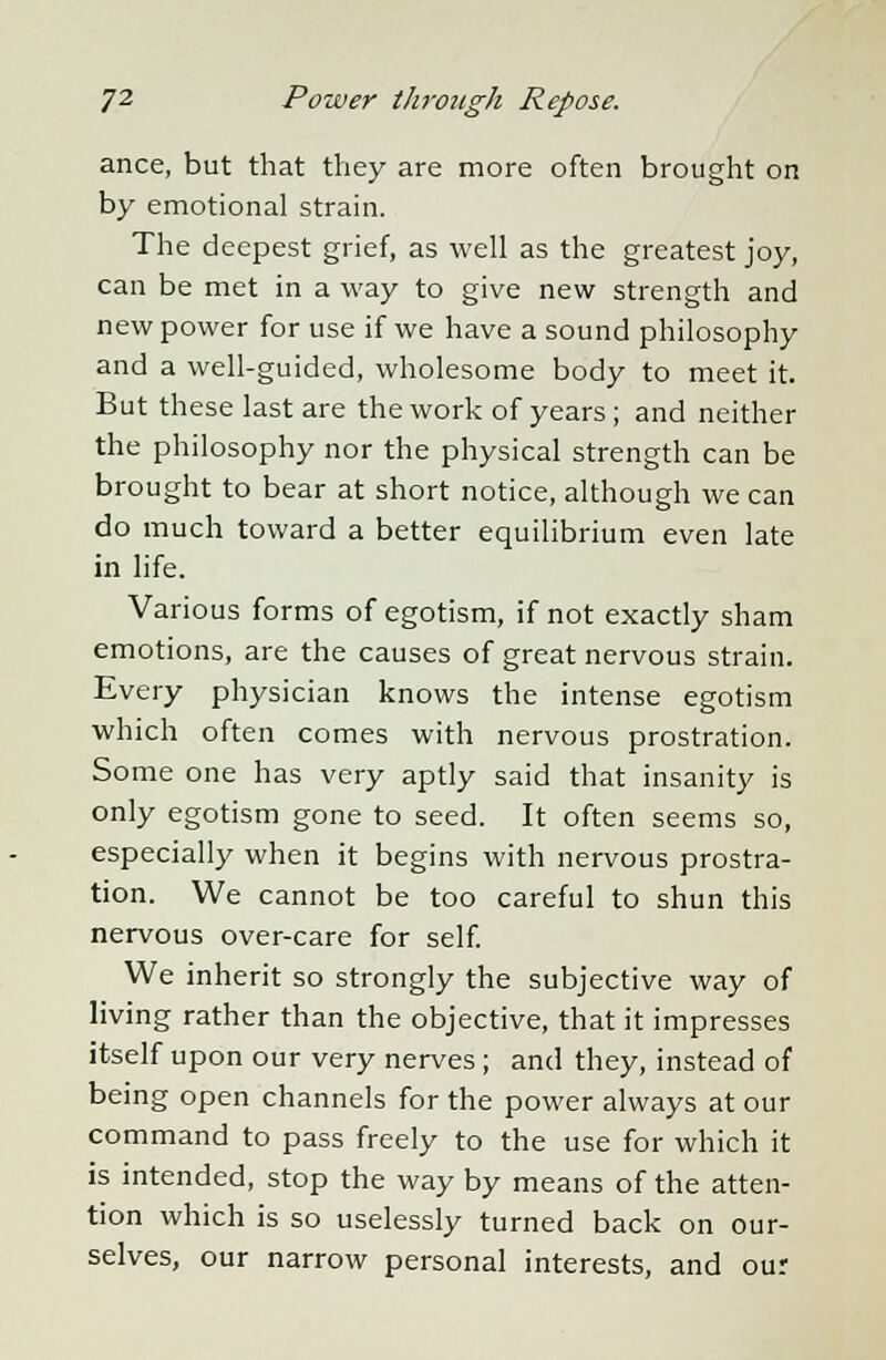 ance, but that they are more often brought on by emotional strain. The deepest grief, as well as the greatest joy, can be met in a way to give new strength and new power for use if we have a sound philosophy and a well-guided, wholesome body to meet it. But these last are the work of years ; and neither the philosophy nor the physical strength can be brought to bear at short notice, although we can do much toward a better equilibrium even late in life. Various forms of egotism, if not exactly sham emotions, are the causes of great nervous strain. Every physician knows the intense egotism which often comes with nervous prostration. Some one has very aptly said that insanity is only egotism gone to seed. It often seems so, especially when it begins with nervous prostra- tion. We cannot be too careful to shun this nervous over-care for self. We inherit so strongly the subjective way of living rather than the objective, that it impresses itself upon our very nerves; and they, instead of being open channels for the power always at our command to pass freely to the use for which it is intended, stop the way by means of the atten- tion which is so uselessly turned back on our- selves, our narrow personal interests, and our