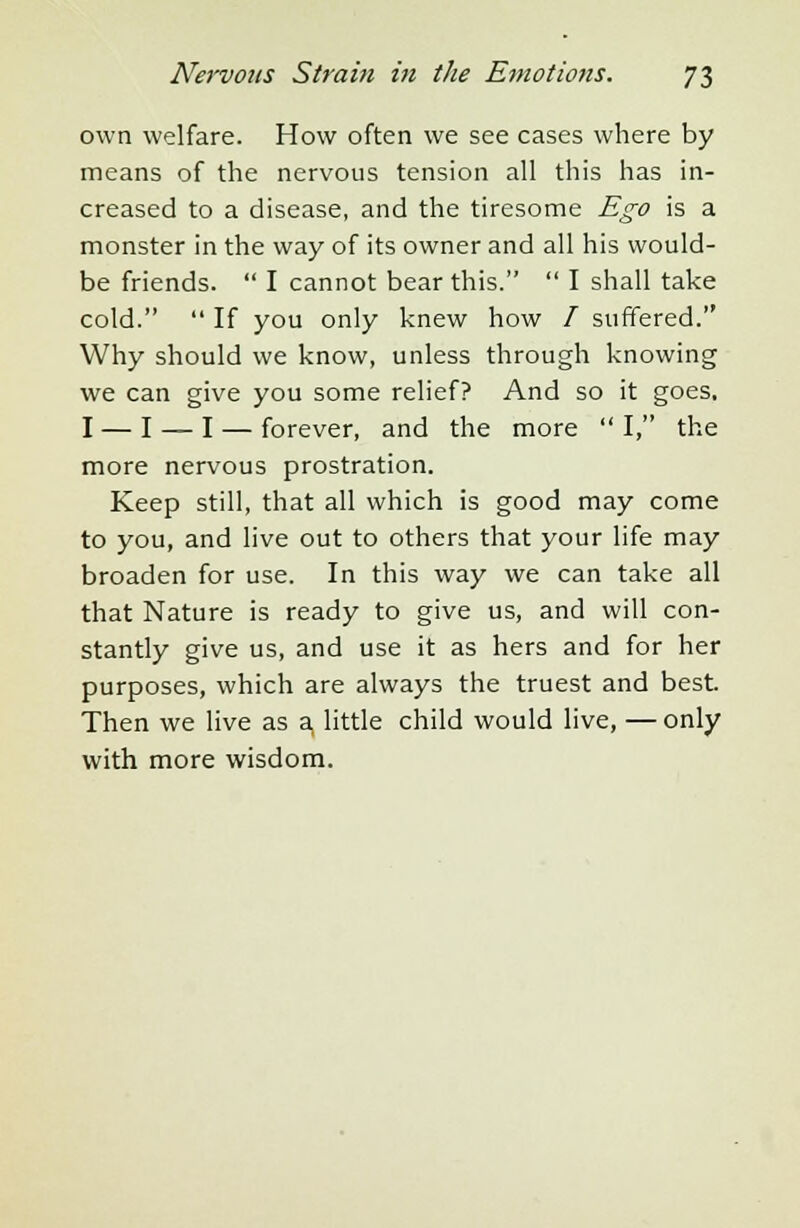 own welfare. How often we see cases where by means of the nervous tension all this has in- creased to a disease, and the tiresome Ego is a monster in the way of its owner and all his would- be friends.  I cannot bear this.  I shall take cold.  If you only knew how / suffered. Why should we know, unless through knowing we can give you some relief? And so it goes, I — I — I — forever, and the more I, the more nervous prostration. Keep still, that all which is good may come to you, and live out to others that your life may broaden for use. In this way we can take all that Nature is ready to give us, and will con- stantly give us, and use it as hers and for her purposes, which are always the truest and best Then we live as a, little child would live, — only with more wisdom.