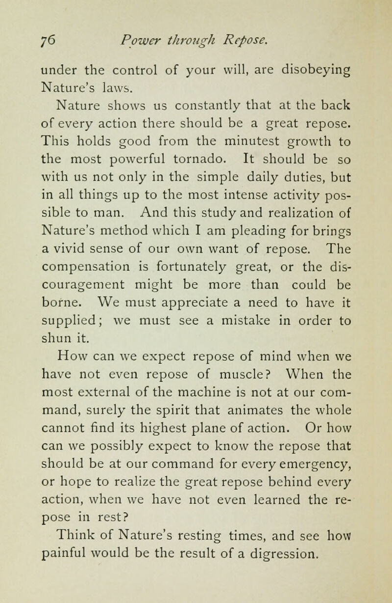 under the control of your will, are disobeying Nature's laws. Nature shows us constantly that at the back of every action there should be a great repose. This holds good from the minutest growth to the most powerful tornado. It should be so with us not only in the simple daily duties, but in all things up to the most intense activity pos- sible to man. And this study and realization of Nature's method which I am pleading for brings a vivid sense of our own want of repose. The compensation is fortunately great, or the dis- couragement might be more than could be borne. We must appreciate a need to have it supplied; we must see a mistake in order to shun it. How can we expect repose of mind when we have not even repose of muscle? When the most external of the machine is not at our com- mand, surely the spirit that animates the whole cannot find its highest plane of action. Or how can we possibly expect to know the repose that should be at our command for every emergency, or hope to realize the great repose behind every action, when we have not even learned the re- pose in rest? Think of Nature's resting times, and see how painful would be the result of a digression.