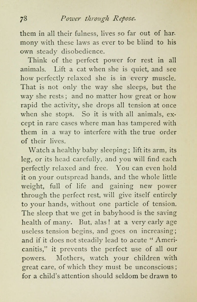 them in all their fulness, lives so far out of har- mony with these laws as ever to be blind to his own steady disobedience. Think of the perfect power for rest in all animals. Lift a cat when she is quiet, and see how perfectly relaxed she is in every muscle. That is not only the way she sleeps, but the way she rests; and no matter how great or how rapid the activity, she drops all tension at once when she stops. So it is with all animals, ex- cept in rare cases where man has tampered with them in a way to interfere with the true order of their lives. Watch a healthy baby' sleeping; lift its arm, its leg, or its head carefully, and you will find each perfectly relaxed and free. You can even hold it on your outspread hands, and the whole little weight, full of life and gaining new power through the perfect rest, will give itself entirely to your hands, without one particle of tension. The sleep that we get in babyhood is the saving health of many. But, alas ! at a very early age useless tension begins, and goes on increasing; and if it does not steadily lead to acute  Ameri- canitis, it prevents the perfect use of all our powers. Mothers, watch your children with great care, of which they must be unconscious; for a child's attention should seldom be drawn to