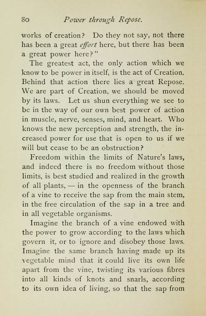 works of creation? Do they not say, not there has been a great effort here, but there has been a great power here? The greatest act, the only action which we know to be power in itself, is the act of Creation. Behind that action there lies a great Repose. We are part of Creation, we should be moved by its laws. Let us shun everything we see to be in the way of our own best power of action in muscle, nerve, senses, mind, and heart. Who knows the new perception and strength, the in- creased power for use that is open to us if we will but cease to be an obstruction? Freedom within the limits of Nature's laws, and indeed there is no freedom without those limits, is best studied and realized in the growth of all plants, — in the openness of the branch of a vine to receive the sap from the main stem, in the free circulation of the sap in a tree and in all vegetable organisms. Imagine the branch of a vine endowed with the power to grow according to the laws which govern it, or to ignore and disobey those laws. Imagine the same branch having made up its vegetable mind that it could live its own life apart from the vine, twisting its various fibres into all kinds of knots and snarls, according to its own idea of living, so that the sap from