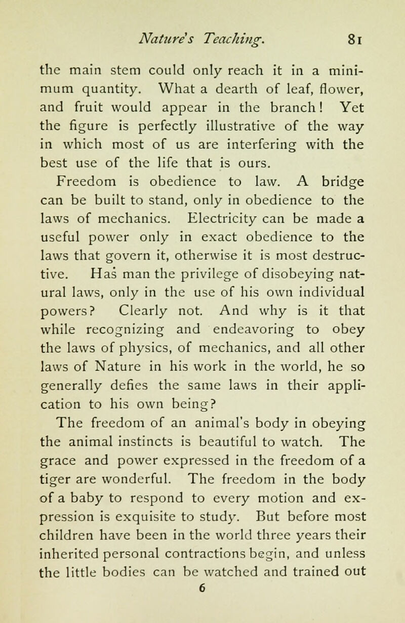 55 ' the main stem could only reach it in a mini- mum quantity. What a dearth of leaf, flower, and fruit would appear in the branch! Yet the figure is perfectly illustrative of the way in which most of us are interfering with the best use of the life that is ours. Freedom is obedience to law. A bridge can be built to stand, only in obedience to the laws of mechanics. Electricity can be made a useful power only in exact obedience to the laws that govern it, otherwise it is most destruc- tive. Has man the privilege of disobeying nat- ural laws, only in the use of his own individual powers? Clearly not. And why is it that while recognizing and endeavoring to obey the laws of physics, of mechanics, and all other laws of Nature in his work in the world, he so generally defies the same laws in their appli- cation to his own being? The freedom of an animal's body in obeying the animal instincts is beautiful to watch. The grace and power expressed in the freedom of a tiger are wonderful. The freedom in the body of a baby to respond to every motion and ex- pression is exquisite to study. But before most children have been in the world three years their inherited personal contractions begin, and unless the little bodies can be watched and trained out 6