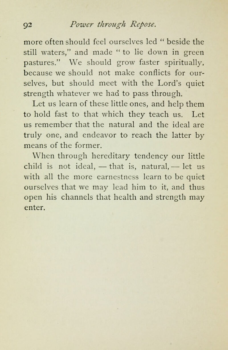 more often should feel ourselves led  beside the still waters, and made  to lie down in green pastures. We should grow faster spiritually, because we should not make conflicts for our- selves, but should meet with the Lord's quiet strength whatever we had to pass through. Let us learn of these little ones, and help them to hold fast to that which they teach us. Let us remember that the natural and the ideal are truly one, and endeavor to reach the latter by means of the former. When through hereditary tendency our little child is not ideal, — that is, natural, — let us with all the more earnestness learn to be quiet ourselves that we may lead him to it, and thus open his channels that health and strength may enter.