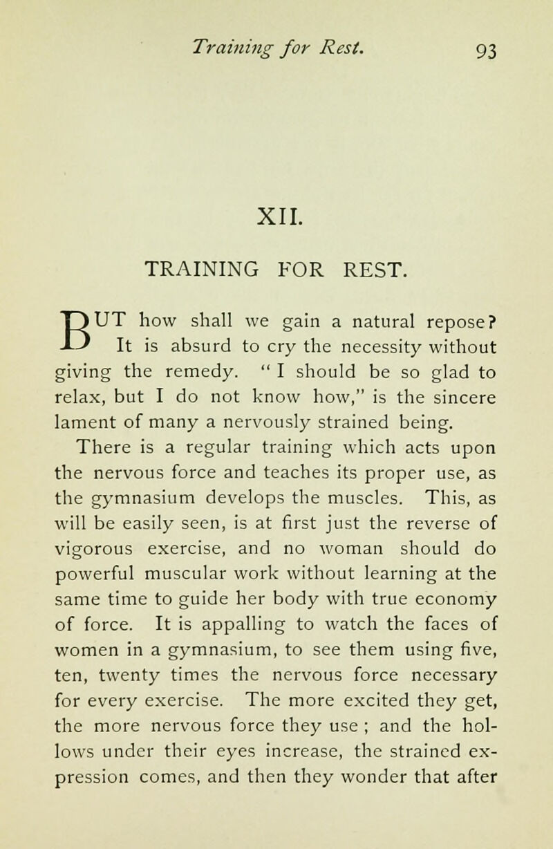 XII. TRAINING FOR REST. BUT how shall we gain a natural repose? It is absurd to cry the necessity without giving the remedy.  I should be so glad to relax, but I do not know how, is the sincere lament of many a nervously strained being. There is a regular training which acts upon the nervous force and teaches its proper use, as the gymnasium develops the muscles. This, as will be easily seen, is at first just the reverse of vigorous exercise, and no woman should do powerful muscular work without learning at the same time to guide her body with true economy of force. It is appalling to watch the faces of women in a gymnasium, to see them using five, ten, twenty times the nervous force necessary for every exercise. The more excited they get, the more nervous force they use ; and the hol- lows under their eyes increase, the strained ex- pression comes, and then they wonder that after