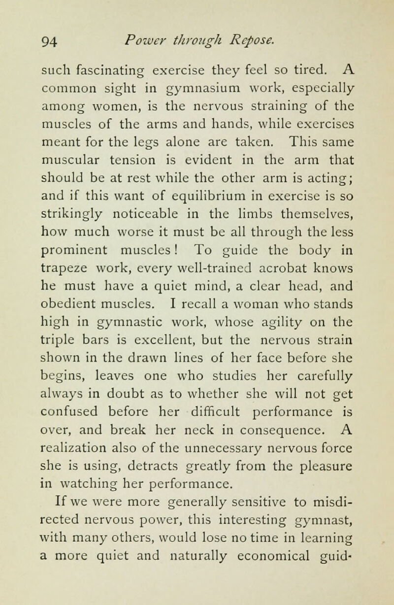 such fascinating exercise they feel so tired. A common sight in gymnasium work, especially among women, is the nervous straining of the muscles of the arms and hands, while exercises meant for the legs alone are taken. This same muscular tension is evident in the arm that should be at rest while the other arm is acting; and if this want of equilibrium in exercise is so strikingly noticeable in the limbs themselves, how much worse it must be all through the less prominent muscles! To guide the body in trapeze work, every well-trained acrobat knows he must have a quiet mind, a clear head, and obedient muscles. I recall a woman who stands high in gymnastic work, whose agility on the triple bars is excellent, but the nervous strain shown in the drawn lines of her face before she begins, leaves one who studies her carefully always in doubt as to whether she will not get confused before her difficult performance is over, and break her neck in consequence. A realization also of the unnecessary nervous force she is using, detracts greatly from the pleasure in watching her performance. If we were more generally sensitive to misdi- rected nervous power, this interesting gymnast, with many others, would lose no time in learning a more quiet and naturally economical guid-