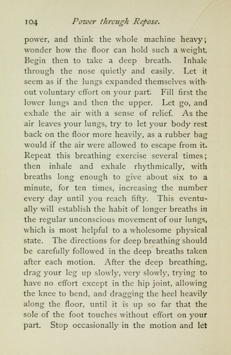power, and think the whole machine heavy; wonder how the floor can hold such a weight. Begin then to take a deep breath. Inhale through the nose quietly and easily. Let it seem as if the lungs expanded themselves with- out voluntary effort on your part. Fill first the lower lungs and then the upper. Let go, and exhale the air with a sense of relief. As the air leaves your lungs, try to let your body rest back on the floor more heavily, as a rubber bag would if the air were allowed to escape from it. Repeat this breathing exercise several times; then inhale and exhale rhythmically, with breaths long enough to give about six to a minute, for ten times, increasing the number every day until you reach fifty. This eventu- ally will establish the habit of longer breaths in the regular unconscious movement of our lungs, which is most helpful to a wholesome physical state. The directions for deep breathing should be carefully followed in the deep breaths taken after each motion. After the deep breathing, drag your leg up slowly, very slowly, trying to have no effort except in the hip joint, allowing the knee to bend, and dragging the heel heavily along the floor, until it is up so far that the sole of the foot touches without effort on your part. Stop occasionally in the motion and let