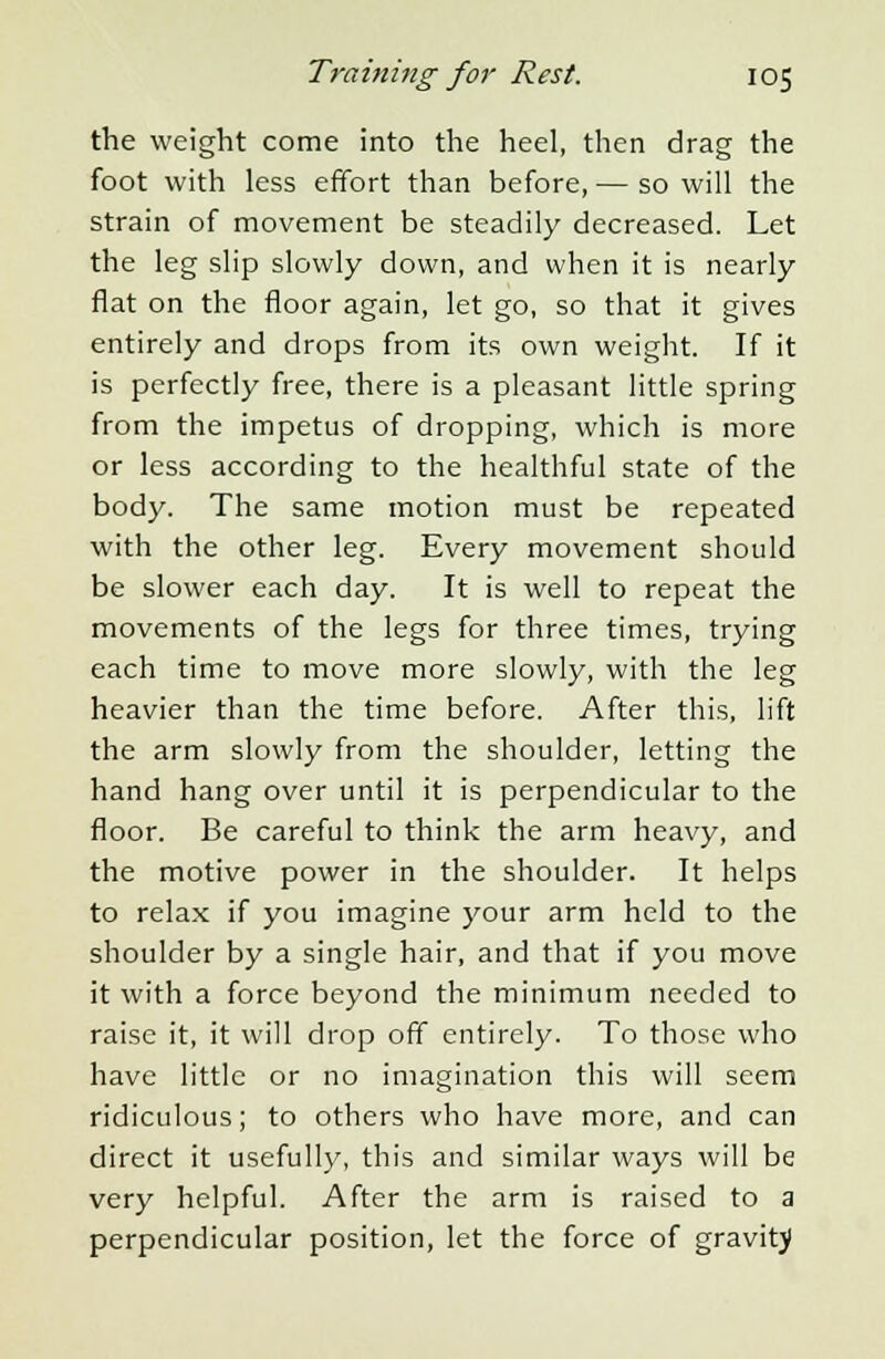 the weight come into the heel, then drag the foot with less effort than before, — so will the strain of movement be steadily decreased. Let the leg slip slowly down, and when it is nearly flat on the floor again, let go, so that it gives entirely and drops from its own weight. If it is perfectly free, there is a pleasant little spring from the impetus of dropping, which is more or less according to the healthful state of the body. The same motion must be repeated with the other leg. Every movement should be slower each day. It is well to repeat the movements of the legs for three times, trying each time to move more slowly, with the leg heavier than the time before. After this, lift the arm slowly from the shoulder, letting the hand hang over until it is perpendicular to the floor. Be careful to think the arm heavy, and the motive power in the shoulder. It helps to relax if you imagine your arm held to the shoulder by a single hair, and that if you move it with a force beyond the minimum needed to raise it, it will drop off entirely. To those who have little or no imagination this will seem ridiculous; to others who have more, and can direct it usefully, this and similar ways will be very helpful. After the arm is raised to a perpendicular position, let the force of gravity