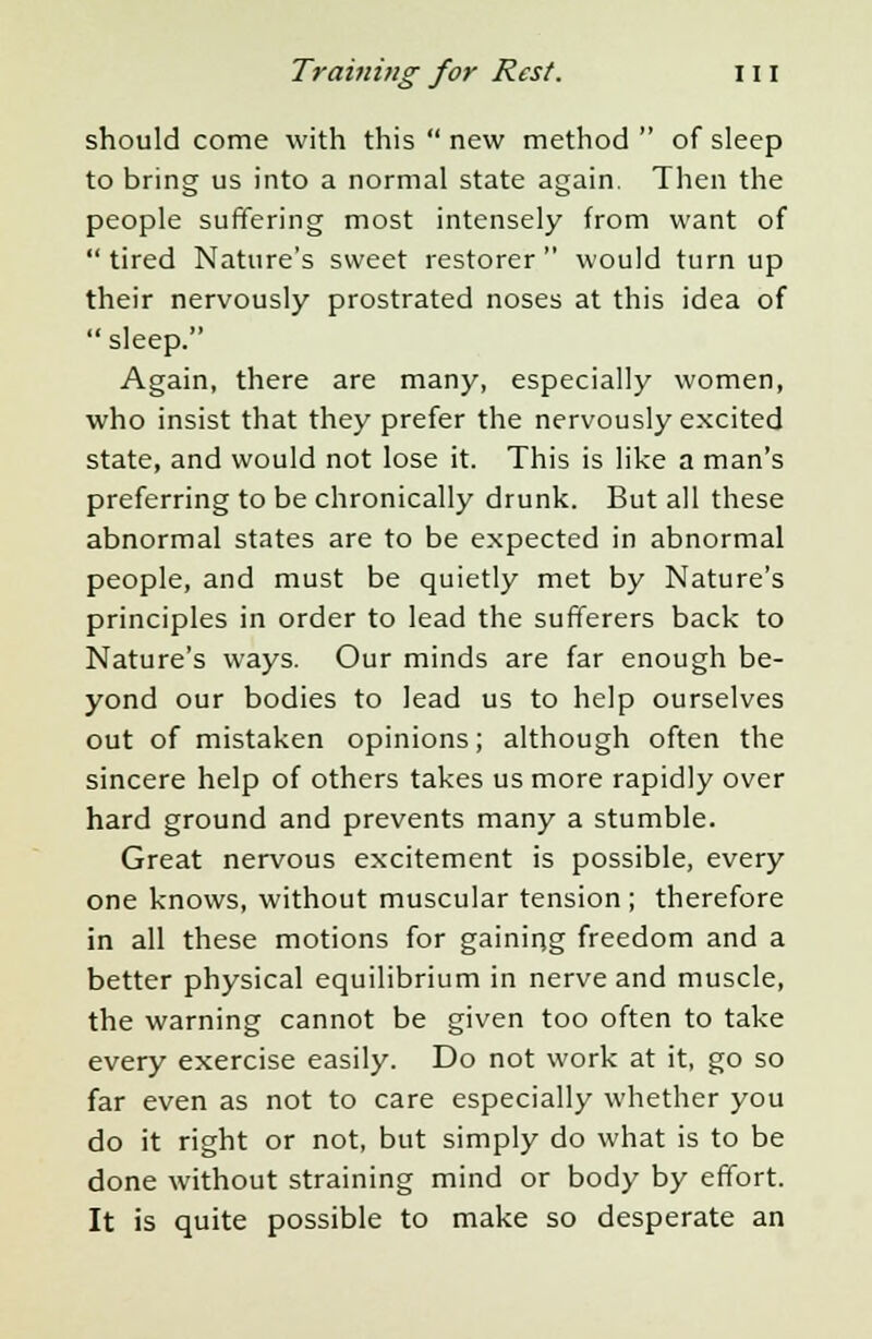 should come with this  new method  of sleep to bring us into a normal state again. Then the people suffering most intensely from want of tired Nature's sweet restorer would turnup their nervously prostrated noses at this idea of sleep. Again, there are many, especially women, who insist that they prefer the nervously excited state, and would not lose it. This is like a man's preferring to be chronically drunk. But all these abnormal states are to be expected in abnormal people, and must be quietly met by Nature's principles in order to lead the sufferers back to Nature's ways. Our minds are far enough be- yond our bodies to lead us to help ourselves out of mistaken opinions; although often the sincere help of others takes us more rapidly over hard ground and prevents many a stumble. Great nervous excitement is possible, every one knows, without muscular tension ; therefore in all these motions for gaining freedom and a better physical equilibrium in nerve and muscle, the warning cannot be given too often to take every exercise easily. Do not work at it, go so far even as not to care especially whether you do it right or not, but simply do what is to be done without straining mind or body by effort. It is quite possible to make so desperate an