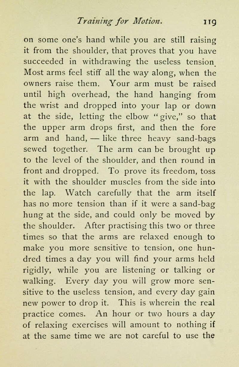 on some one's hand while you are still raising it from the shoulder, that proves that you have succeeded in withdrawing the useless tension Most arms feel stiff all the way along, when the owners raise them. Your arm must be raised until high overhead, the hand hanging from the wrist and dropped into your lap or down at the side, letting the elbow  give, so that the upper arm drops first, and then the fore arm and hand, — like three heavy sand-bags sewed together. The arm can be brought up to the level of the shoulder, and then round in front and dropped. To prove its freedom, toss it with the shoulder muscles from the side into the lap. Watch carefully that the arm itself has no more tension than if it were a sand-bag hung at the side, and could only be moved by the shoulder. After practising this two or three times so that the arms are relaxed enough to make you more sensitive to tension, one hun- dred times a day you will find your arms held rigidly, while you are listening or talking or walking. Every day you will grow more sen- sitive to the useless tension, and every day gain new power to drop it. This is wherein the real practice comes. An hour or two hours a day of relaxing exercises will amount to nothing if at the same time we are not careful to use the