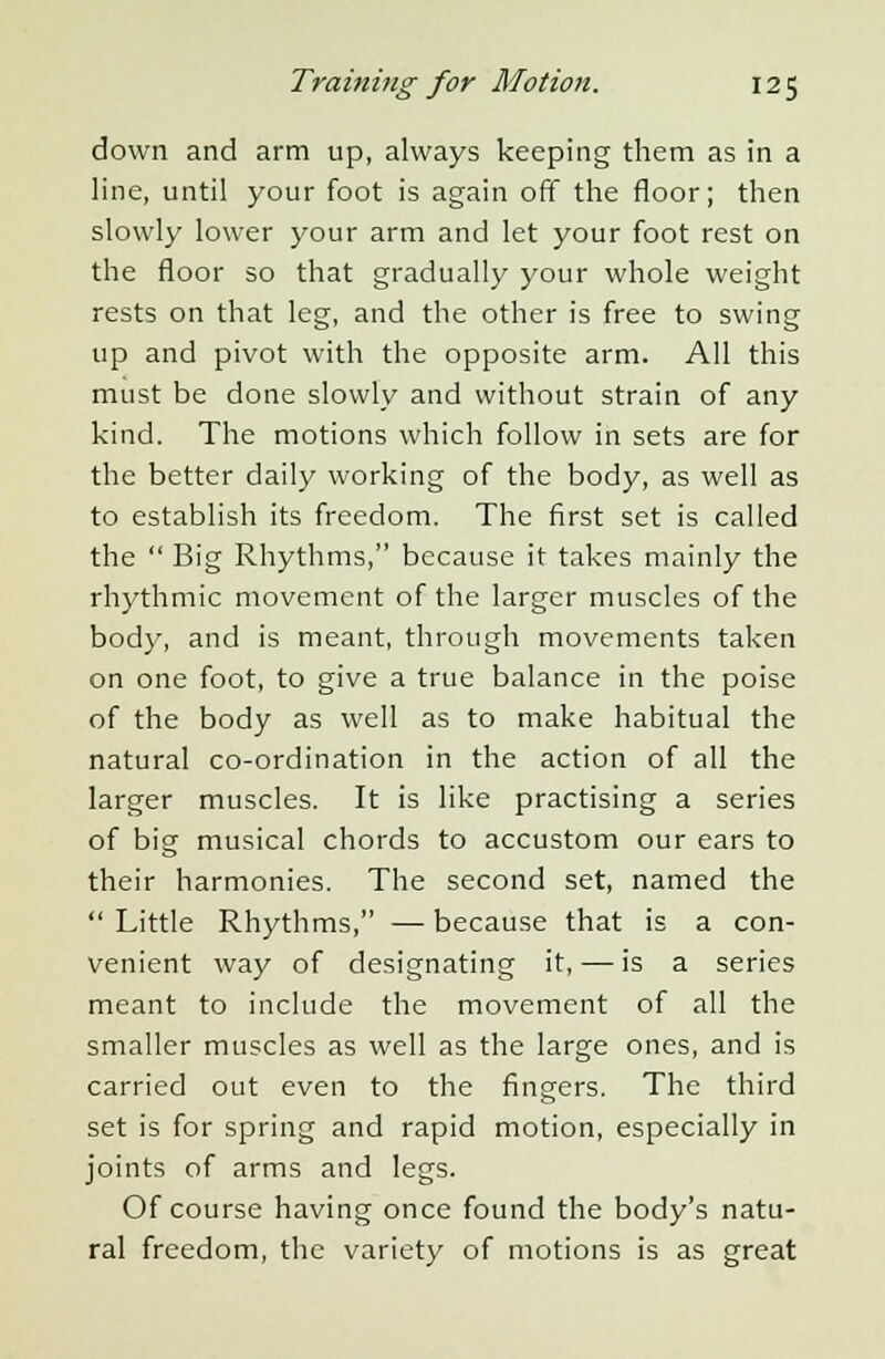 down and arm up, always keeping them as in a line, until your foot is again off the floor; then slowly lower your arm and let your foot rest on the floor so that gradually your whole weight rests on that leg, and the other is free to swing up and pivot with the opposite arm. All this must be done slowly and without strain of any kind. The motions which follow in sets are for the better daily working of the body, as well as to establish its freedom. The first set is called the  Big Rhythms, because it takes mainly the rhythmic movement of the larger muscles of the body, and is meant, through movements taken on one foot, to give a true balance in the poise of the body as well as to make habitual the natural co-ordination in the action of all the larger muscles. It is like practising a series of big musical chords to accustom our ears to their harmonies. The second set, named the  Little Rhythms, — because that is a con- venient way of designating it, — is a series meant to include the movement of all the smaller muscles as well as the large ones, and is carried out even to the fingers. The third set is for spring and rapid motion, especially in joints of arms and legs. Of course having once found the body's natu- ral freedom, the variety of motions is as great