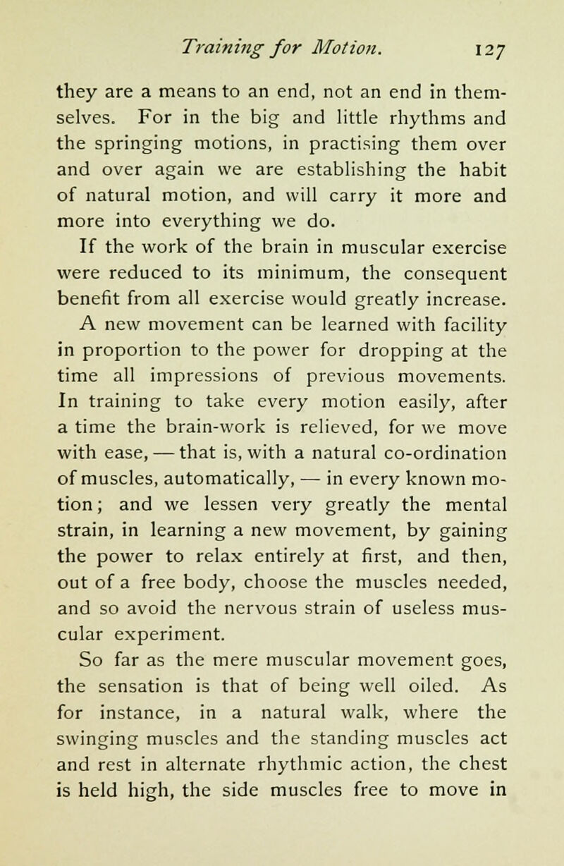 they are a means to an end, not an end in them- selves. For in the big and little rhythms and the springing motions, in practising them over and over again we are establishing the habit of natural motion, and will carry it more and more into everything we do. If the work of the brain in muscular exercise were reduced to its minimum, the consequent benefit from all exercise would greatly increase. A new movement can be learned with facility in proportion to the power for dropping at the time all impressions of previous movements. In training to take every motion easily, after a time the brain-work is relieved, for we move with ease, — that is, with a natural co-ordination of muscles, automatically, — in every known mo- tion ; and we lessen very greatly the mental strain, in learning a new movement, by gaining the power to relax entirely at first, and then, out of a free body, choose the muscles needed, and so avoid the nervous strain of useless mus- cular experiment. So far as the mere muscular movement goes, the sensation is that of being well oiled. As for instance, in a natural walk, where the swinging muscles and the standing muscles act and rest in alternate rhythmic action, the chest is held high, the side muscles free to move in