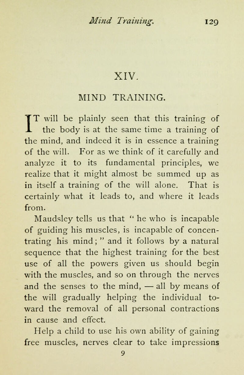 XIV. MIND TRAINING. IT will be plainly seen that this training of the body is at the same time a training of the mind, and indeed it is in essence a training of the will. For as we think of it carefully and analyze it to its fundamental principles, we realize that it might almost be summed up as in itself a training of the will alone. That is certainly what it leads to, and where it leads from. Maudsley tells us that  he who is incapable of guiding his muscles, is incapable of concen- trating his mind;  and it follows by a natural sequence that the highest training for the best use of all the powers given us should begin with the muscles, and so on through the nerves and the senses to the mind, — all by means of the will gradually helping the individual to- ward the removal of all personal contractions in cause and effect. Help a child to use his own ability of gaining free muscles, nerves clear to take impressions 9