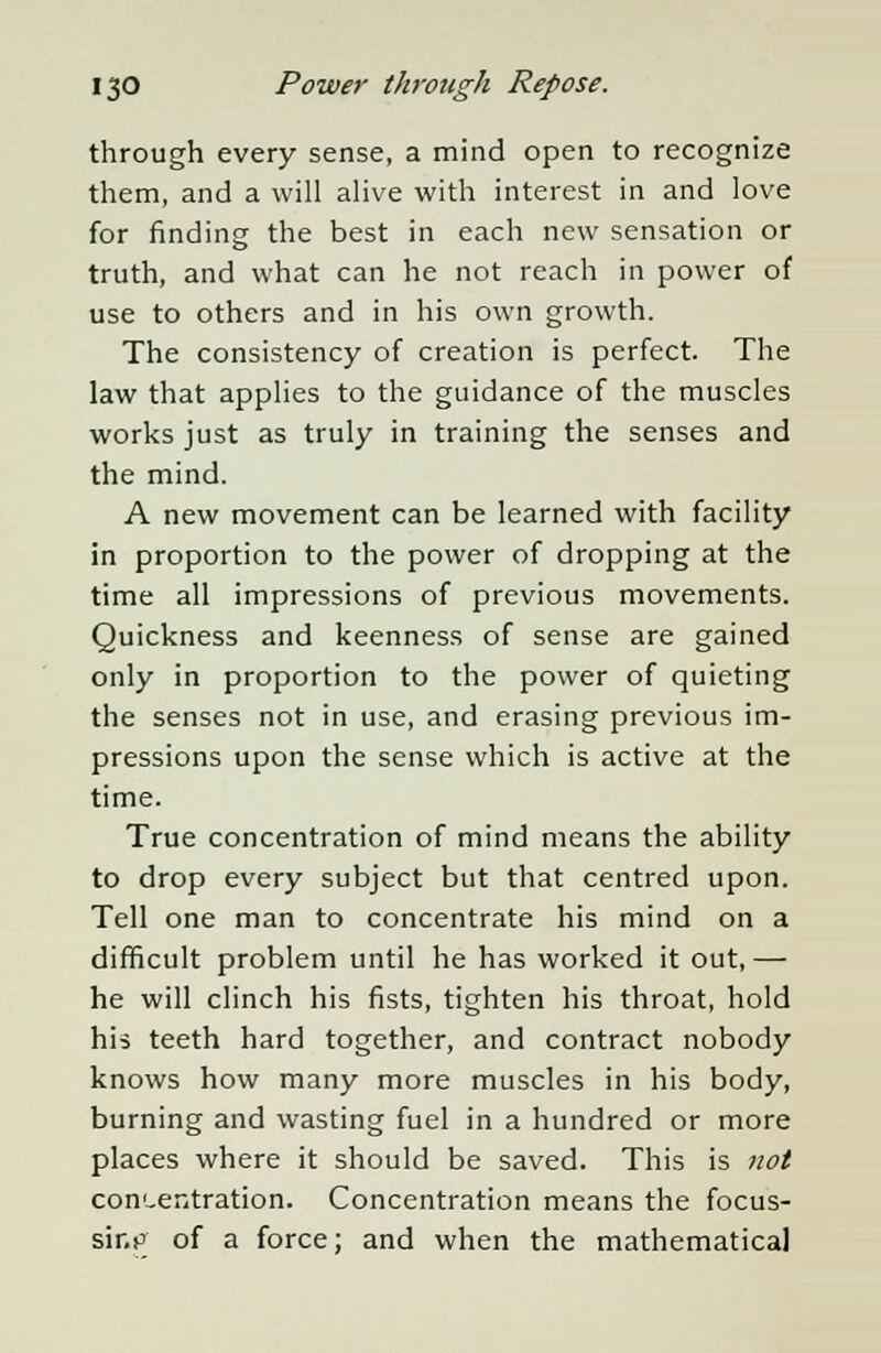 through every sense, a mind open to recognize them, and a will alive with interest in and love for finding the best in each new sensation or truth, and what can he not reach in power of use to others and in his own growth. The consistency of creation is perfect. The law that applies to the guidance of the muscles works just as truly in training the senses and the mind. A new movement can be learned with facility in proportion to the power of dropping at the time all impressions of previous movements. Quickness and keenness of sense are gained only in proportion to the power of quieting the senses not in use, and erasing previous im- pressions upon the sense which is active at the time. True concentration of mind means the ability to drop every subject but that centred upon. Tell one man to concentrate his mind on a difficult problem until he has worked it out,— he will clinch his fists, tighten his throat, hold his teeth hard together, and contract nobody knows how many more muscles in his body, burning and wasting fuel in a hundred or more places where it should be saved. This is not concentration. Concentration means the focus- sing of a force; and when the mathematical