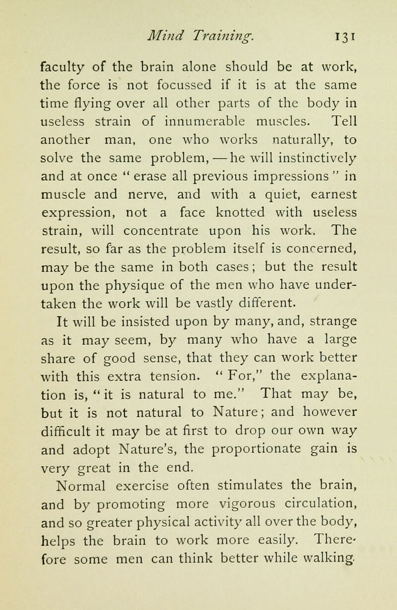 faculty of the brain alone should be at work, the force is not focussed if it is at the same time flying over all other parts of the body in useless strain of innumerable muscles. Tell another man, one who works naturally, to solve the same problem,-—he will instinctively and at once  erase all previous impressions  in muscle and nerve, and with a quiet, earnest expression, not a face knotted with useless strain, will concentrate upon his work. The result, so far as the problem itself is concerned, may be the same in both cases; but the result upon the physique of the men who have under- taken the work will be vastly different. It will be insisted upon by many, and, strange as it may seem, by many who have a large share of good sense, that they can work better with this extra tension.  For, the explana- tion is,  it is natural to me. That may be, but it is not natural to Nature; and however difficult it may be at first to drop our own way and adopt Nature's, the proportionate gain is very great in the end. Normal exercise often stimulates the brain, and by promoting more vigorous circulation, and so greater physical activity all over the body, helps the brain to work more easily. There- fore some men can think better while walking.