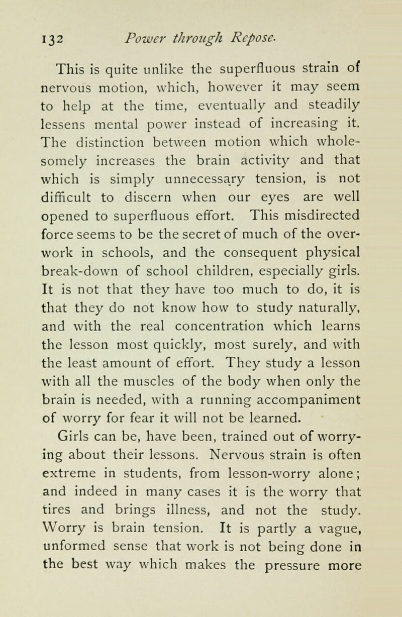 This is quite unlike the superfluous strain of nervous motion, which, however it may seem to help at the time, eventually and steadily lessens mental power instead of increasing it. The distinction between motion which whole- somely increases the brain activity and that which is simply unnecessary tension, is not difficult to discern when our eyes are well opened to superfluous effort. This misdirected force seems to be the secret of much of the over- work in schools, and the consequent physical break-down of school children, especially girls. It is not that they have too much to do, it is that they do not know how to study naturally, and with the real concentration which learns the lesson most quickly, most surely, and with the least amount of effort. They study a lesson with all the muscles of the body when only the brain is needed, with a running accompaniment of worry for fear it will not be learned. Girls can be, have been, trained out of worry- ing about their lessons. Nervous strain is often extreme in students, from lesson-worry alone; and indeed in many cases it is the worry that tires and brings illness, and not the study. Worry is brain tension. It is partly a vague, unformed sense that work is not being done in the best way which makes the pressure more