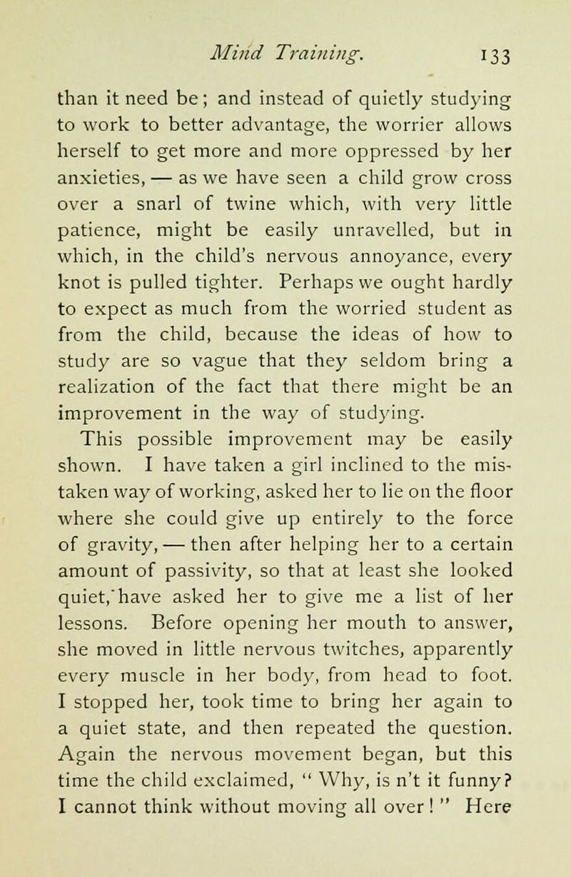 than it need be; and instead of quietly studying to work to better advantage, the worrier allows herself to get more and more oppressed by her anxieties, — as we have seen a child grow cross over a snarl of twine which, with very little patience, might be easily unravelled, but in which, in the child's nervous annoyance, every knot is pulled tighter. Perhaps we ought hardly to expect as much from the worried student as from the child, because the ideas of how to study are so vague that they seldom bring a realization of the fact that there might be an improvement in the way of studying. This possible improvement may be easily shown. I have taken a girl inclined to the mis- taken way of working, asked her to lie on the floor where she could give up entirely to the force of gravity, — then after helping her to a certain amount of passivity, so that at least she looked quiet,'have asked her to give me a list of her lessons. Before opening her mouth to answer, she moved in little nervous twitches, apparently every muscle in her body, from head to foot. I stopped her, took time to bring her again to a quiet state, and then repeated the question. Again the nervous movement began, but this time the child exclaimed,  Why, is n't it funny? I cannot think without moving all over!  Here