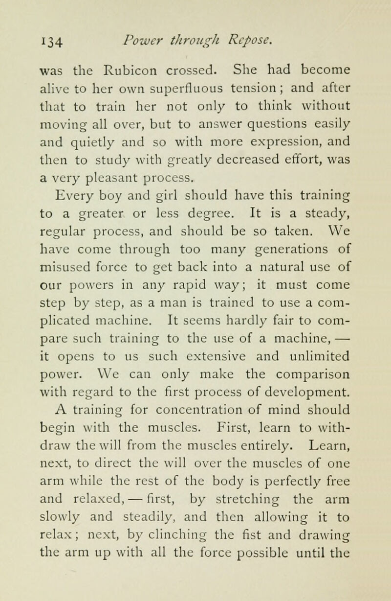 was the Rubicon crossed. She had become alive to her own superfluous tension; and after that to train her not only to think without moving all over, but to answer questions easily and quietly and so with more expression, and then to study with greatly decreased effort, was a very pleasant process. Every boy and girl should have this training to a greater or less degree. It is a steady, regular process, and should be so taken. We have come through too many generations of misused force to get back into a natural use of our powers in any rapid way; it must come step by step, as a man is trained to use a com- plicated machine. It seems hardly fair to com- pare such training to the use of a machine, — it opens to us such extensive and unlimited power. We can only make the comparison with regard to the first process of development. A training for concentration of mind should begin with the muscles. First, learn to with- draw the will from the muscles entirely. Learn, next, to direct the will over the muscles of one arm while the rest of the body is perfectly free and relaxed,— first, by stretching the arm slowly and steadily, and then allowing it to relax; next, by clinching the fist and drawing the arm up with all the force possible until the