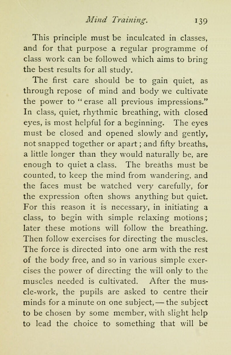 This principle must be inculcated in classes, and for that purpose a regular programme of class work can be followed which aims to bring the best results for all study. The first care should be to gain quiet, as through repose of mind and body we cultivate the power to erase all previous impressions. In class, quiet, rhythmic breathing, with closed eyes, is most helpful for a beginning. The eyes must be closed and opened slowly and gently, not snapped together or apart; and fifty breaths, a little longer than they would naturally be, are enough to quiet a class. The breaths must be counted, to keep the mind from wandering, and the faces must be watched very carefully, for the expression often shows anything but quiet. For this reason it is necessary, in initiating a class, to begin with simple relaxing motions; later these motions will follow the breathing. Then follow exercises for directing the muscles. The force is directed into one arm with the rest of the body free, and so in various simple exer- cises the power of directing the will only to the muscles needed is cultivated. After the mus- cle-work, the pupils are asked to centre their minds for a minute on one subject, — the subject to be chosen by some member, with slight help to lead the choice to something that will be