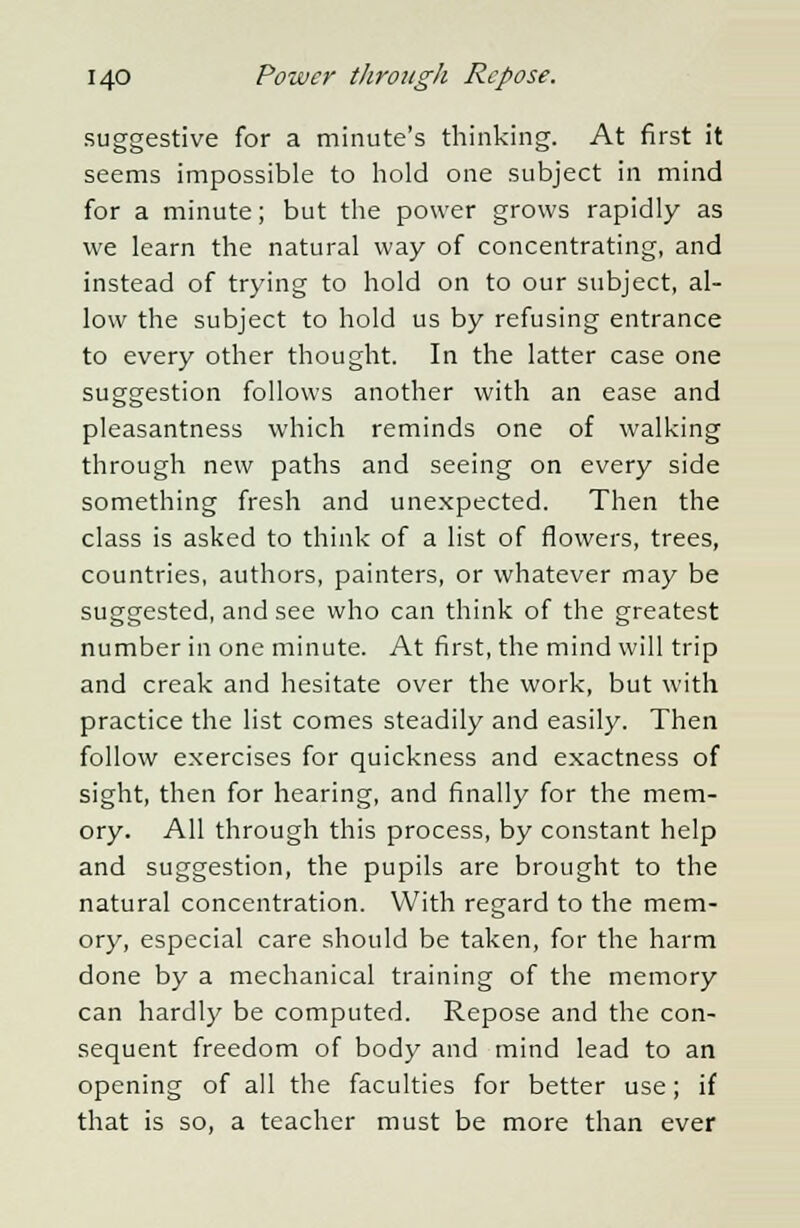 suggestive for a minute's thinking. At first it seems impossible to hold one subject in mind for a minute; but the power grows rapidly as we learn the natural way of concentrating, and instead of trying to hold on to our subject, al- low the subject to hold us by refusing entrance to every other thought. In the latter case one suggestion follows another with an ease and pleasantness which reminds one of walking through new paths and seeing on every side something fresh and unexpected. Then the class is asked to think of a list of flowers, trees, countries, authors, painters, or whatever may be suggested, and see who can think of the greatest number in one minute. At first, the mind will trip and creak and hesitate over the work, but with practice the list comes steadily and easily. Then follow exercises for quickness and exactness of sight, then for hearing, and finally for the mem- ory. All through this process, by constant help and suggestion, the pupils are brought to the natural concentration. With regard to the mem- ory, especial care should be taken, for the harm done by a mechanical training of the memory can hardly be computed. Repose and the con- sequent freedom of body and mind lead to an opening of all the faculties for better use; if that is so, a teacher must be more than ever