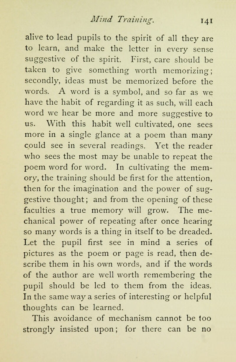 alive to lead pupils to the spirit of all they are to learn, and make the letter in every sense suggestive of the spirit. First, care should be taken to give something worth memorizing; secondly, ideas must be memorized before the words. A word is a symbol, and so far as we have the habit of regarding it as such, will each word we hear be more and more suggestive to us. With this habit well cultivated, one sees more in a single glance at a poem than many could see in several readings. Yet the reader who sees the most may be unable to repeat the poem word for word. In cultivating the mem- ory, the training should be first for the attention, then for the imagination and the power of sug- gestive thought; and from the opening of these faculties a true memory will grow. The me- chanical power of repeating after once hearing so many words is a thing in itself to be dreaded. Let the pupil first see in mind a series of pictures as the poem or page is read, then de- scribe them in his own words, and if the words of the author are well worth remembering the pupil should be led to them from the ideas. In the same way a series of interesting or helpful thoughts can be learned. This avoidance of mechanism cannot be loo strongly insisted upon; for there can be no