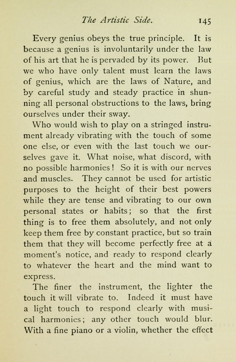 Every genius obeys the true principle. It is because a genius is involuntarily under the law of his art that he is pervaded by its power. But we who have only talent must learn the laws of genius, which are the laws of Nature, and by careful study and steady practice in shun- ning all personal obstructions to the laws, bring ourselves under their sway. Who would wish to play on a stringed instru- ment already vibrating with the touch of some one else, or even with the last touch we our- selves gave it. What noise, what discord, with no possible harmonies! So it is with our nerves and muscles. They cannot be used for artistic purposes to the height of their best powers while they are tense and vibrating to our own personal states or habits; so that the first thing is to free them absolutely, and not only keep them free by constant practice, but so train them that they will become perfectly free at a moment's notice, and ready to respond clearly to whatever the heart and the mind want to express. The finer the instrument, the lighter the touch it will vibrate to. Indeed it must have a light touch to respond clearly with musi- cal harmonics; any other touch would blur. With a fine piano or a violin, whether the effect