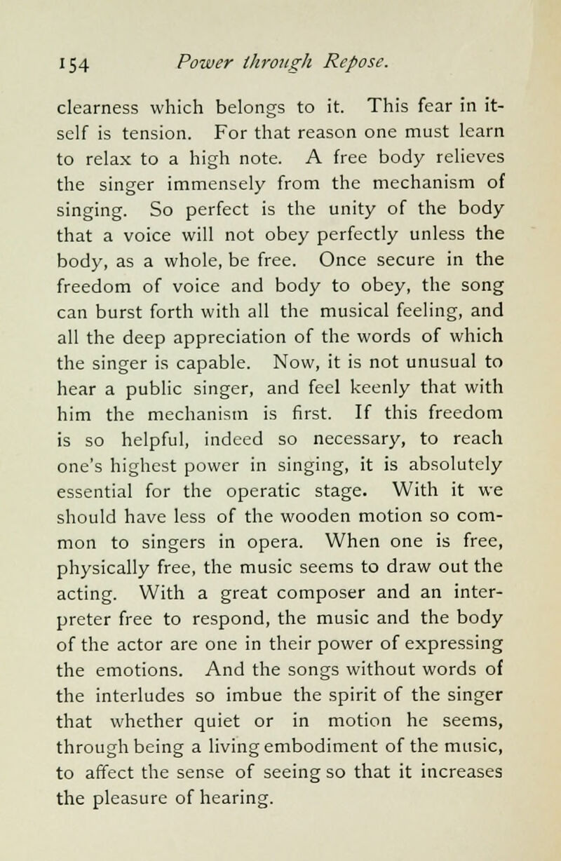clearness which belongs to it. This fear in it- self is tension. For that reason one must learn to relax to a high note. A free body relieves the singer immensely from the mechanism of singing. So perfect is the unity of the body that a voice will not obey perfectly unless the body, as a whole, be free. Once secure in the freedom of voice and body to obey, the song can burst forth with all the musical feeling, and all the deep appreciation of the words of which the singer is capable. Now, it is not unusual to hear a public singer, and feel keenly that with him the mechanism is first. If this freedom is so helpful, indeed so necessary, to reach one's highest power in singing, it is absolutely essential for the operatic stage. With it we should have less of the wooden motion so com- mon to singers in opera. When one is free, physically free, the music seems to draw out the acting. With a great composer and an inter- preter free to respond, the music and the body of the actor are one in their power of expressing the emotions. And the songs without words of the interludes so imbue the spirit of the singer that whether quiet or in motion he seems, through being a living embodiment of the music, to affect the sense of seeing so that it increases the pleasure of hearing.