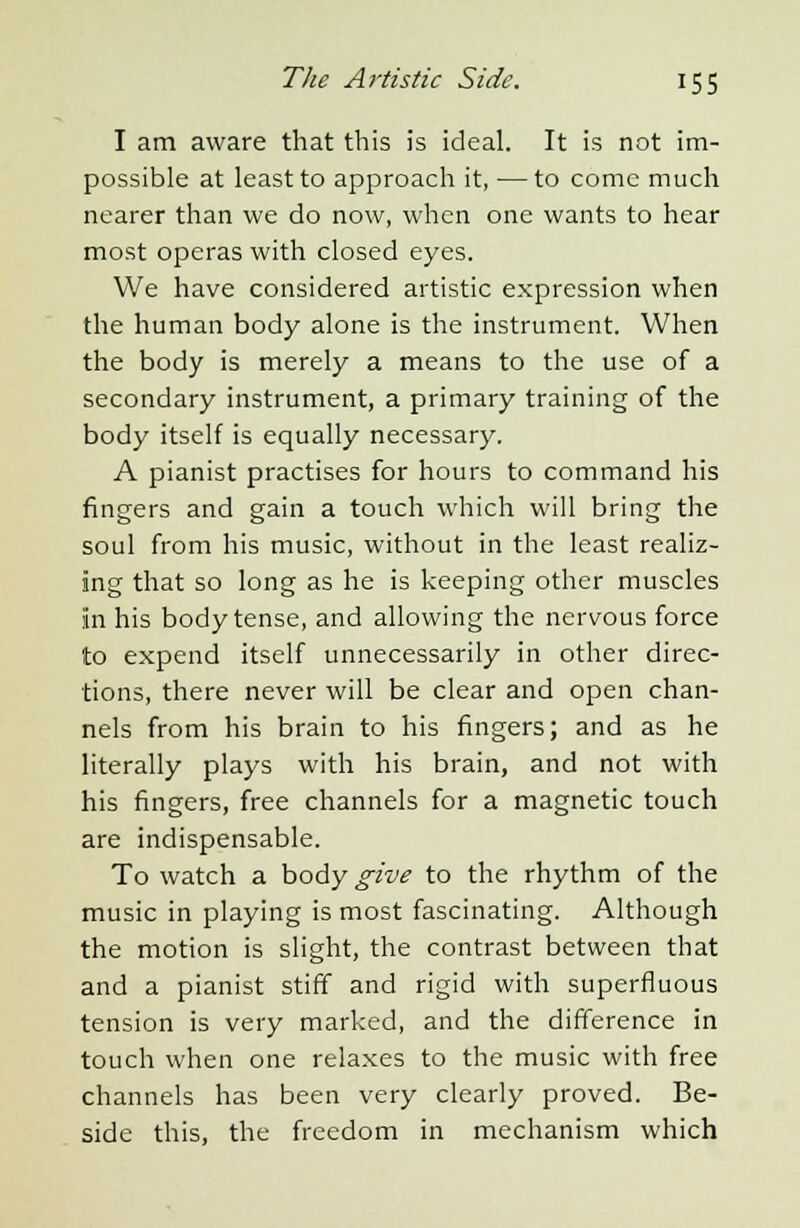 I am aware that this is ideal. It is not im- possible at least to approach it, —to come much nearer than we do now, when one wants to hear most operas with closed eyes. We have considered artistic expression when the human body alone is the instrument. When the body is merely a means to the use of a secondary instrument, a primary training of the body itself is equally necessary. A pianist practises for hours to command his fingers and gain a touch which will bring the soul from his music, without in the least realiz- ing that so long as he is keeping other muscles in his body tense, and allowing the nervous force to expend itself unnecessarily in other direc- tions, there never will be clear and open chan- nels from his brain to his fingers; and as he literally plays with his brain, and not with his fingers, free channels for a magnetic touch are indispensable. To watch a ho^y give to the rhythm of the music in playing is most fascinating. Although the motion is slight, the contrast between that and a pianist stiff and rigid with superfluous tension is very marked, and the difference in touch when one relaxes to the music with free channels has been very clearly proved. Be- side this, the freedom in mechanism which