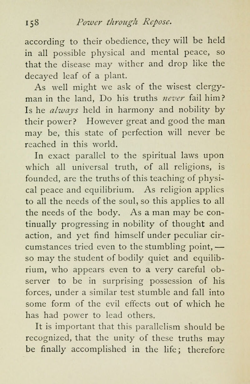 according to their obedience, they will be held in all possible physical and mental peace, so that the disease may wither and drop like the decayed leaf of a plant. As well might we ask of the wisest clergy- man in the land, Do his truths never fail him? Is he always held in harmony and nobility by their power? However great and good the man may be, this state of perfection will never be reached in this world. In exact parallel to the spiritual laws upon which all universal truth, of all religions, is founded, are the truths of this teaching of physi- cal peace and equilibrium. As religion applies to all the needs of the soul, so this applies to all the needs of the body. As a man may be con- tinually progressing in nobility of thought and action, and yet find himself under peculiar cir- cumstances tried even to the stumbling point,— so may the student of bodily quiet and equilib- rium, who appears even to a very careful ob- server to be in surprising possession of his forces, under a similar test stumble and fall into some form of the evil effects out of which he has had power to lead others. It is important that this parallelism should be recognized, that the unity of these truths may be finally accomplished in the life; therefore