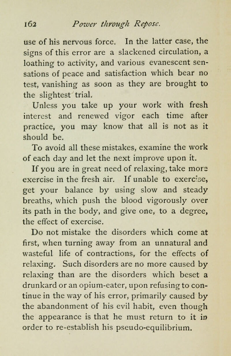use of his nervous force. In the latter case, the signs of this error are a slackened circulation, a loathing to activity, and various evanescent sen- sations of peace and satisfaction which bear no test, vanishing as soon as they are brought to the slightest trial. Unless you take up your work with fresh interest and renewed vigor each time after practice, you may know that all is not as it should be. To avoid all these mistakes, examine the work of each day and let the next improve upon it. If you are in great need of relaxing, take more exercise in the fresh air. If unable to exerc'se, get your balance by using slow and steady breaths, which push the blood vigorously over its path in the body, and give one, to a degree, the effect of exercise. Do not mistake the disorders which come at first, when turning away from an unnatural and wasteful life of contractions, for the effects of relaxing. Such disorders are no more caused by relaxing than are the disorders which beset a drunkard or an opium-eater, upon refusing to con- tinue in the way of his error, primarily caused by the abandonment of his evil habit, even though the appearance is that he must return to it in order to re-establish his pseudo-equilibrium.