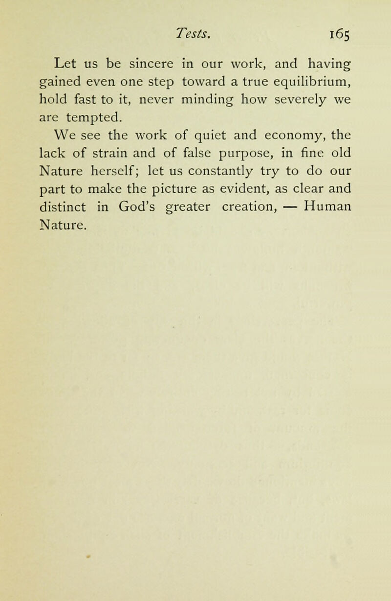 Let us be sincere in our work, and having gained even one step toward a true equilibrium, hold fast to it, never minding how severely we are tempted. We see the work of quiet and economy, the lack of strain and of false purpose, in fine old Nature herself; let us constantly try to do our part to make the picture as evident, as clear and distinct in God's greater creation, — Human Nature.
