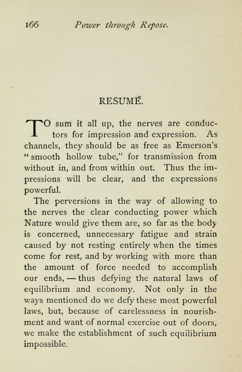 RESUME. TO sum it all up, the nerves are conduc- tors for impression and expression. As channels, they should be as free as Emerson's  smooth hollow tube, for transmission from without in, and from within out. Thus the im- pressions will be clear, and the expressions powerful. The perversions in the way of allowing to the nerves the clear conducting power which Nature would give them are, so far as the body is concerned, unnecessary fatigue and strain caused by not resting entirely when the times come for rest, and by working with more than the amount of force needed to accomplish our ends, — thus defying the natural laws of equilibrium and economy. Not only in the ways mentioned do we defy these most powerful laws, but, because of carelessness in nourish- ment and want of normal exercise out of doors, we make the establishment of such equilibrium impossible.