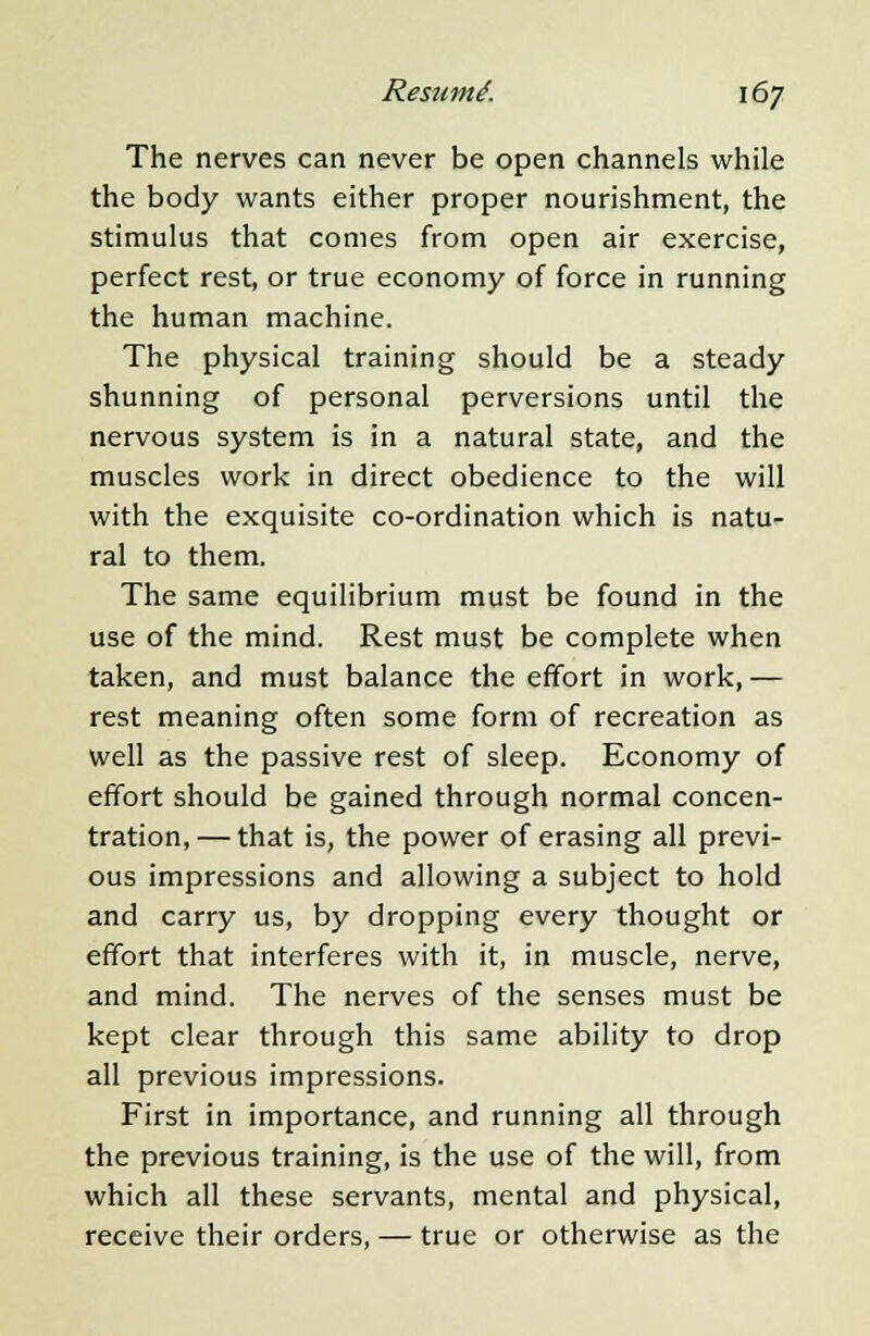 The nerves can never be open channels while the body wants either proper nourishment, the stimulus that comes from open air exercise, perfect rest, or true economy of force in running the human machine. The physical training should be a steady shunning of personal perversions until the nervous system is in a natural state, and the muscles work in direct obedience to the will with the exquisite co-ordination which is natu- ral to them. The same equilibrium must be found in the use of the mind. Rest must be complete when taken, and must balance the effort in work,— rest meaning often some form of recreation as well as the passive rest of sleep. Economy of effort should be gained through normal concen- tration, — that is, the power of erasing all previ- ous impressions and allowing a subject to hold and carry us, by dropping every thought or effort that interferes with it, in muscle, nerve, and mind. The nerves of the senses must be kept clear through this same ability to drop all previous impressions. First in importance, and running all through the previous training, is the use of the will, from which all these servants, mental and physical, receive their orders, — true or otherwise as the