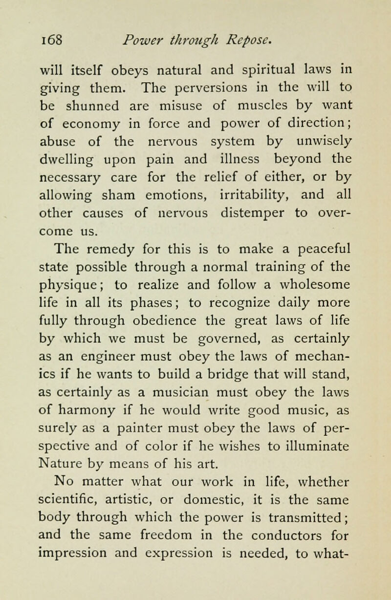 will itself obeys natural and spiritual laws in giving them. The perversions in the will to be shunned are misuse of muscles by want of economy in force and power of direction; abuse of the nervous system by unwisely dwelling upon pain and illness beyond the necessary care for the relief of either, or by allowing sham emotions, irritability, and all other causes of nervous distemper to over- come us. The remedy for this is to make a peaceful state possible through a normal training of the physique; to realize and follow a wholesome life in all its phases; to recognize daily more fully through obedience the great laws of life by which we must be governed, as certainly as an engineer must obey the laws of mechan- ics if he wants to build a bridge that will stand, as certainly as a musician must obey the laws of harmony if he would write good music, as surely as a painter must obey the laws of per- spective and of color if he wishes to illuminate Nature by means of his art. No matter what our work in life, whether scientific, artistic, or domestic, it is the same body through which the power is transmitted; and the same freedom in the conductors for impression and expression is needed, to what-