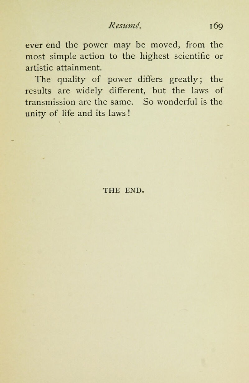 ever end the power may be moved, from the most simple action to the highest scientific or artistic attainment. The quality of power differs greatly; the results are widely different, but the laws of transmission are the same. So wonderful is the unity of life and its laws! THE END.