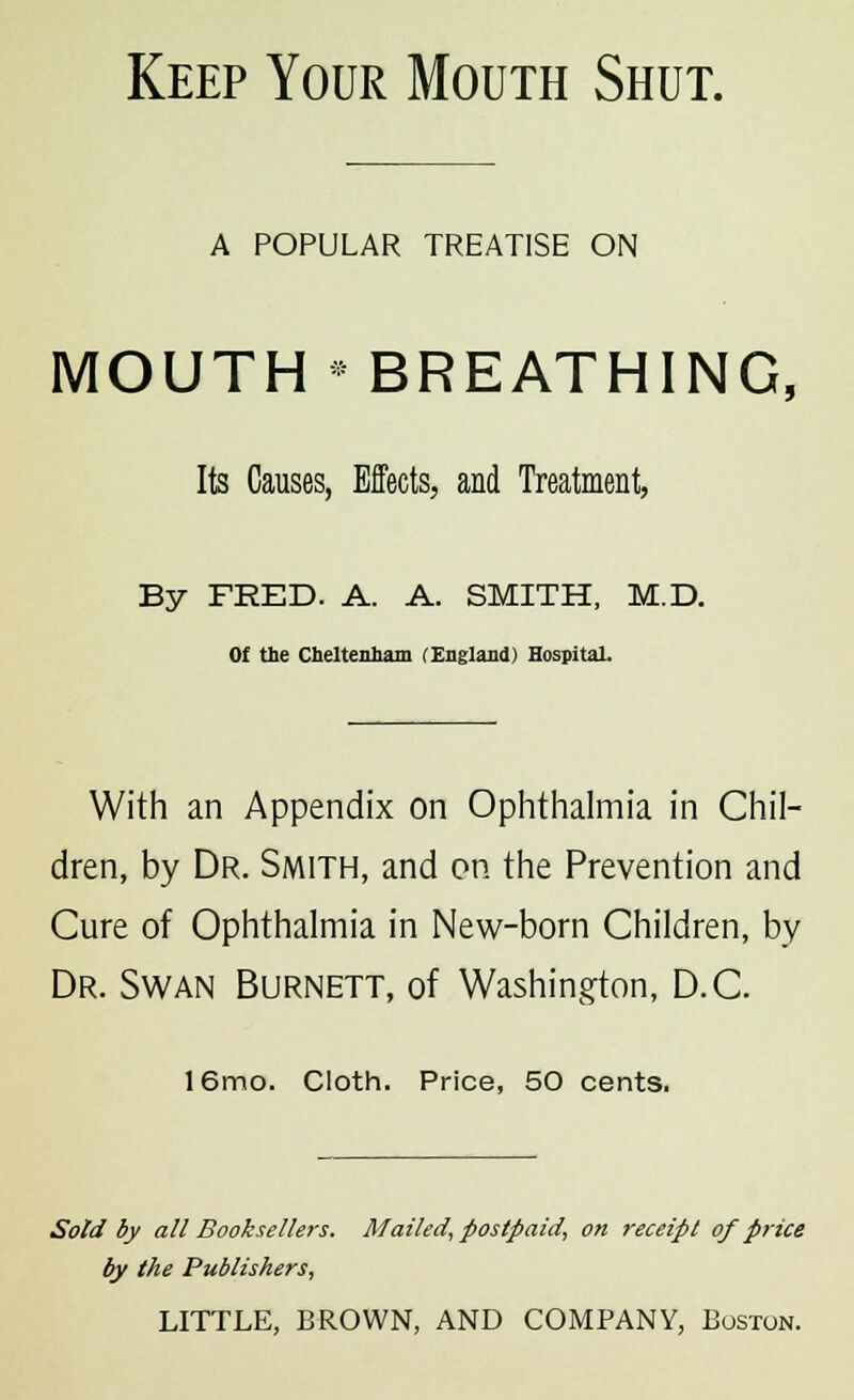 Keep Your Mouth Shut. A POPULAR TREATISE ON MOUTH * BREATHING, Its Causes, Effects, and Treatment, By FRED. A. A. SMITH, M.D. Of the Cheltenham (England) Hospital. With an Appendix on Ophthalmia in Chil- dren, by Dr. Smith, and on the Prevention and Cure of Ophthalmia in New-born Children, by Dr. Swan Burnett, of Washington, D.C. 16mo. Cloth. Price, 50 cents. Sold by all Booksellers. Mailed, postpaid, on receipt of price by the Publishers,