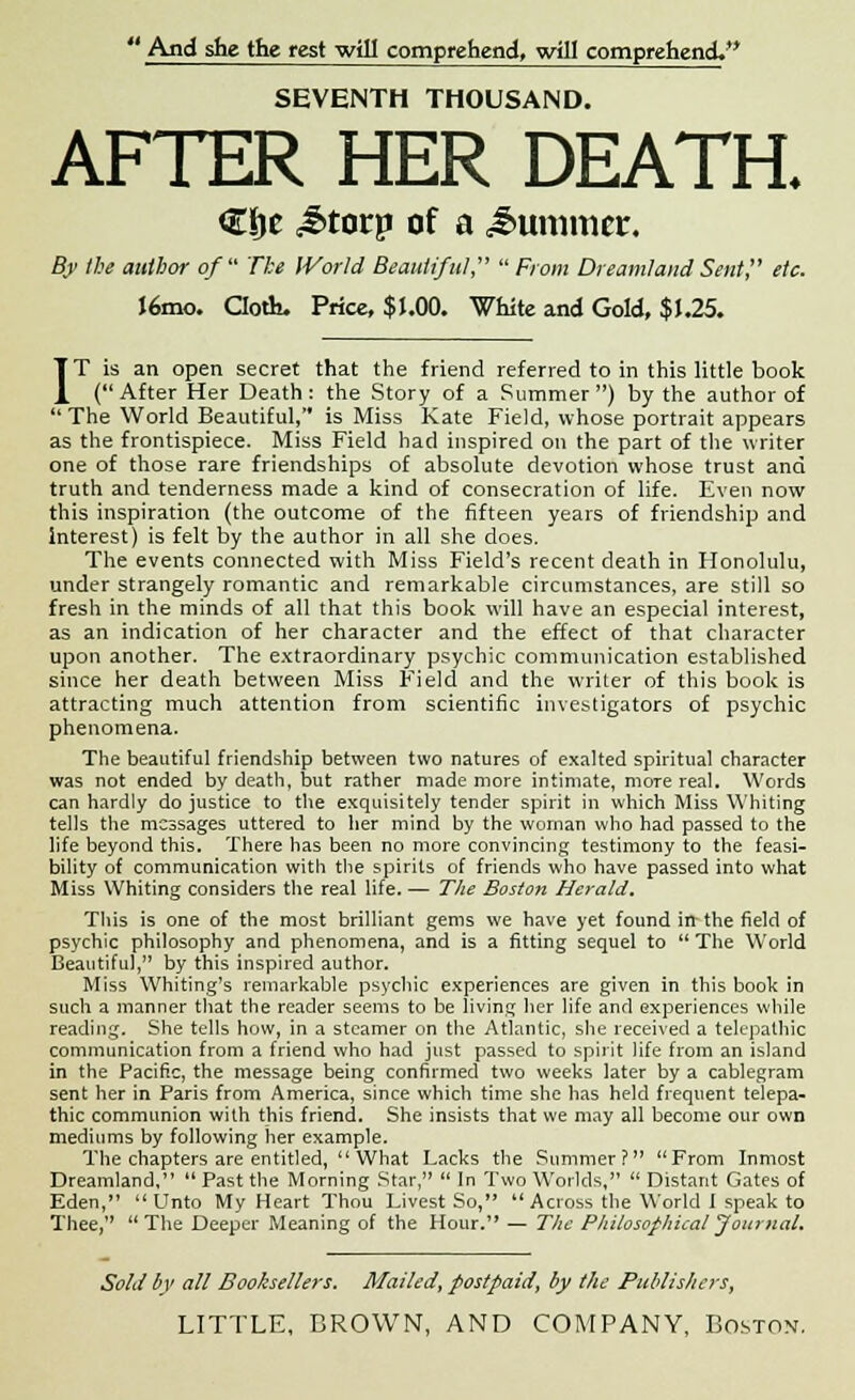 And she the rest will comprehend, will comprehend. SEVENTH THOUSAND. AFTER HER DEATH. €i)e £torp of a Summer. By the author of The World Beautiful From Dreamland Sent? etc. J6mo. Cloth. Price, $1.00. White and Gold, $ J.25. IT is an open secret that the friend referred to in this little book (After Her Death: the Story of a Summer) by the author of The World Beautiful, is Miss Kate Field, whose portrait appears as the frontispiece. Miss Field had inspired on the part of the writer one of those rare friendships of absolute devotion whose trust and truth and tenderness made a kind of consecration of life. Even now this inspiration (the outcome of the fifteen years of friendship and Interest) is felt by the author in all she does. The events connected with Miss Field's recent death in Honolulu, under strangely romantic and remarkable circumstances, are still so fresh in the minds of all that this book will have an especial interest, as an indication of her character and the effect of that character upon another. The extraordinary psychic communication established since her death between Miss Field and the writer of this book is attracting much attention from scientific investigators of psychic phenomena. The beautiful friendship between two natures of exalted spiritual character was not ended by death, but rather made more intimate, more real. Words can hardly do justice to the exquisitely tender spirit in which Miss Whiting tells the messages uttered to her mind by the woman who had passed to the life beyond this. There has been no more convincing testimony to the feasi- bility of communication with the spirits of friends who have passed into what Miss Whiting considers the real life. — The Boston Herald. This is one of the most brilliant gems we have yet found in the field of psychic philosophy and phenomena, and is a fitting sequel to The World Beautiful, by this inspired author. Miss Whiting's remarkable psychic experiences are given in this book in such a manner that the reader seems to be living her life and experiences while reading. She tells how, in a steamer on the Atlantic, she received a telepathic communication from a friend who had just passed to spirit life from an island in the Pacific, the message being confirmed two weeks later by a cablegram sent her in Paris from America, since which time she has held frequent telepa- thic communion with this friend. She insists that we may all become our own mediums by following her example. The chapters are entitled, What Lacks the Summer? From Inmost Dreamland, Past the Morning Star, In Two Worlds, Distant Gates of Eden, Unto My Heart Thou Livest So, Across the World I speak to Thee,'' The Deeper Meaning of the Hour. — The Philosophical Journal. Sold by all Booksellers. Mailed, postpaid, by the Publishers,