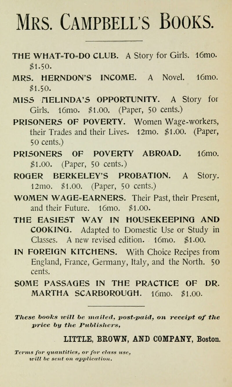 Mrs. Campbells Books. THE WHAT=TO=DO CLUB. A Story for Girls. l6mo. #1-50. MRS. HERNDON'S INCOME. A Novel. l6mo. Sl.50. MISS HELINDA'S OPPORTUNITY. A Story for Girls. l6mo. $1.00. (Paper, 50 cents.) PRISONERS OF POVERTY. Women Wage-workers, their Trades and their Lives. 12mo. $1.00. (Paper, 50 cents.) PRISONERS OF POVERTY ABROAD. l6mo. $1.00. (Paper, 50 cents.) ROGER BERKELEY'S PROBATION. A Story. 12mo. $1.00. (Paper, 50 cents.) WOMEN WAGE-EARNERS. Their Past, their Present, and their Future. l6mo. $1.00. THE EASIEST WAY IN HOUSEKEEPING AND COOKING. Adapted to Domestic Use or Study in Classes. A new revised edition. l6mo. $1.00. IN FOREIGN KITCHENS. With Choice Recipes from England, France, Germany, Italy, and the North. 50 cents. SOME PASSAGES IN THE PRACTICE OF DR. MARTHA SCARBOROUGH. l6mo. $1.00. These books will be mailed, i)ost-paid, on receipt of the price by the Publishers, LITTLE, BROWN, AND COMPANY, Boston. Terms for quantities, or for class use, will he sent on application.